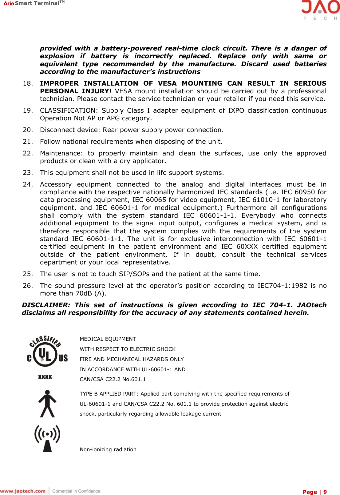  Arie Smart TerminalTM Page | 9  provided  with  a  battery-powered  real-time  clock  circuit.  There  is  a  danger  of explosion  if  battery  is  incorrectly  replaced.  Replace  only  with  same  or equivalent  type  recommended  by  the  manufacture.  Discard  used  batteries according to the manufacturer’s instructions 18. IMPROPER  INSTALLATION  OF  VESA  MOUNTING  CAN  RESULT  IN  SERIOUS PERSONAL  INJURY!  VESA  mount  installation  should  be  carried out by a professional technician. Please contact the service technician or your retailer if you need this service. 19. CLASSIFICATION:  Supply  Class  I  adapter  equipment  of  IXPO  classification  continuous Operation Not AP or APG category. 20. Disconnect device: Rear power supply power connection. 21. Follow national requirements when disposing of the unit. 22. Maintenance:  to  properly  maintain  and  clean  the  surfaces,  use  only  the  approved products or clean with a dry applicator. 23. This equipment shall not be used in life support systems. 24. Accessory  equipment  connected  to  the  analog  and  digital  interfaces  must  be  in compliance with the respective nationally harmonized IEC standards (i.e. IEC 60950 for data processing equipment, IEC 60065 for video equipment, IEC 61010-1 for laboratory equipment,  and  IEC  60601-1  for  medical  equipment.)  Furthermore  all  configurations shall  comply  with  the  system  standard  IEC  60601-1-1.  Everybody  who  connects additional  equipment  to  the  signal  input  output,  configures  a  medical  system,  and  is therefore  responsible  that  the  system  complies  with  the  requirements  of  the  system standard  IEC  60601-1-1.  The  unit  is  for  exclusive  interconnection  with  IEC  60601-1 certified  equipment  in  the  patient  environment  and  IEC  60XXX  certified  equipment outside  of  the  patient  environment.  If  in  doubt,  consult  the  technical  services department or your local representative. 25. The user is not to touch SIP/SOPs and the patient at the same time. 26. The  sound  pressure  level  at  the  operator’s  position  according  to  IEC704-1:1982  is  no more than 70dB (A). DISCLAIMER:  This  set  of  instructions  is  given  according  to  IEC  704-1.  JAOtech disclaims all responsibility for the accuracy of any statements contained herein.   MEDICAL EQUIPMENT WITH RESPECT TO ELECTRIC SHOCK FIRE AND MECHANICAL HAZARDS ONLY IN ACCORDANCE WITH UL-60601-1 AND  CAN/CSA C22.2 No.601.1  TYPE B APPLIED PART: Applied part complying with the specified requirements of UL-60601-1 and CAN/CSA C22.2 No. 601.1 to provide protection against electric shock, particularly regarding allowable leakage current  Non-ionizing radiation 