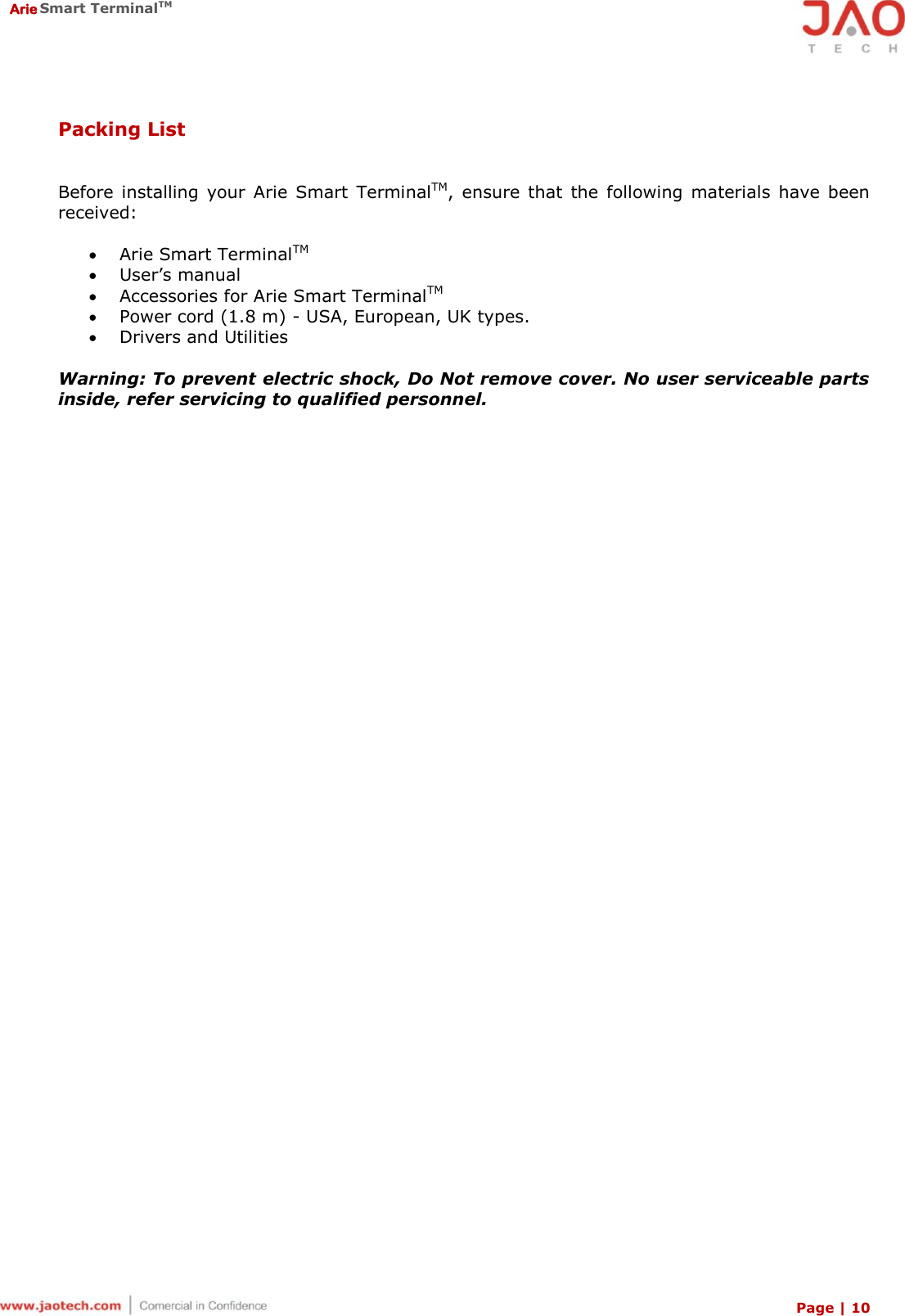  Arie Smart TerminalTM Page | 10  Packing List  Before  installing  your  Arie  Smart  TerminalTM,  ensure  that  the  following  materials  have  been received:   Arie Smart TerminalTM  User’s manual  Accessories for Arie Smart TerminalTM  Power cord (1.8 m) - USA, European, UK types.  Drivers and Utilities  Warning: To prevent electric shock, Do Not remove cover. No user serviceable parts inside, refer servicing to qualified personnel. 