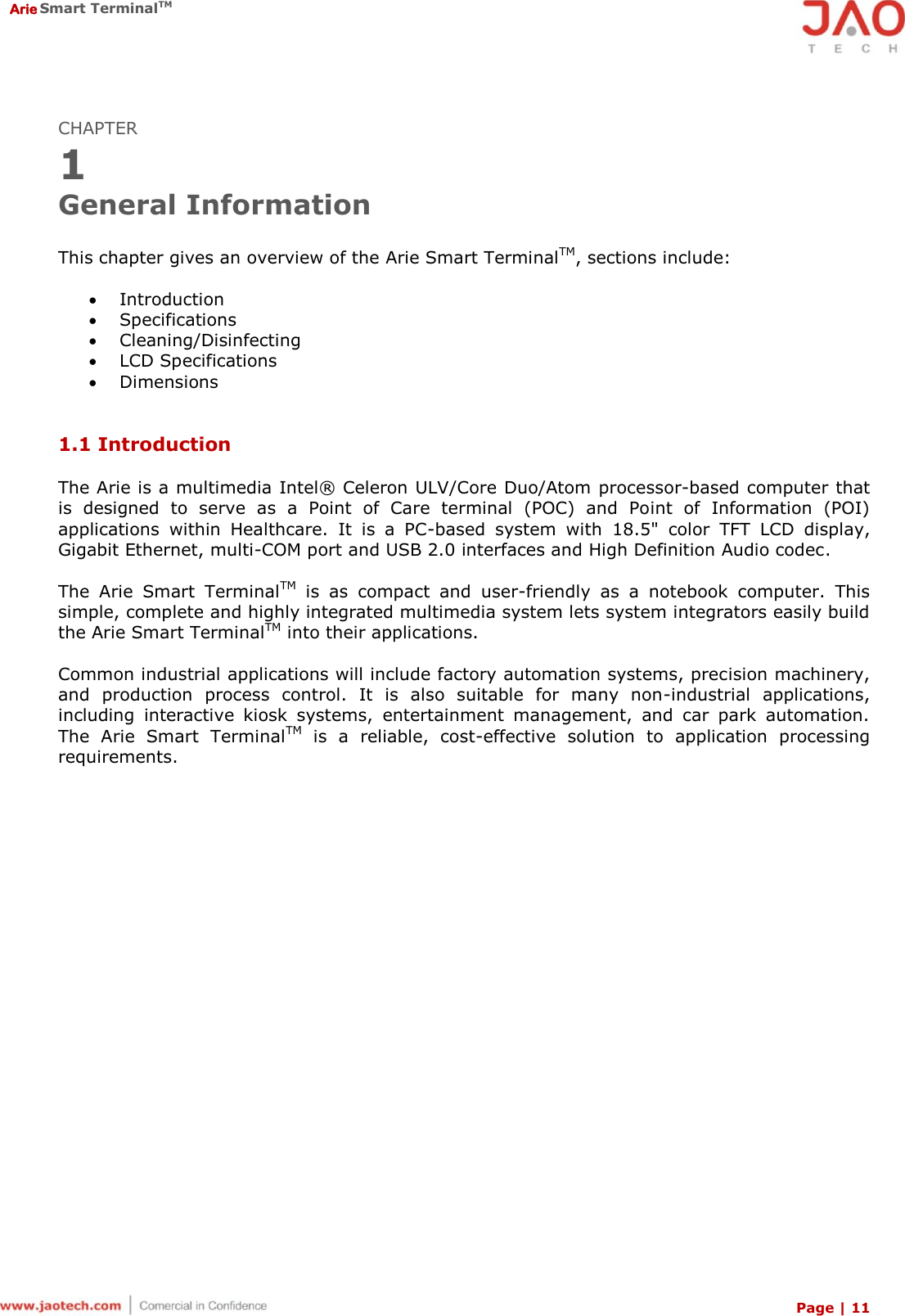  Arie Smart TerminalTM Page | 11  CHAPTER 1 General Information  This chapter gives an overview of the Arie Smart TerminalTM, sections include:   Introduction  Specifications  Cleaning/Disinfecting  LCD Specifications  Dimensions   1.1 Introduction  The Arie is a multimedia Intel®  Celeron ULV/Core Duo/Atom processor-based computer that is  designed  to  serve  as  a  Point  of  Care  terminal  (POC)  and  Point  of  Information  (POI) applications  within  Healthcare.  It  is  a  PC-based  system  with  18.5&quot;  color  TFT  LCD  display, Gigabit Ethernet, multi-COM port and USB 2.0 interfaces and High Definition Audio codec.  The  Arie  Smart  TerminalTM  is  as  compact  and  user-friendly  as  a  notebook  computer.  This simple, complete and highly integrated multimedia system lets system integrators easily build the Arie Smart TerminalTM into their applications.  Common industrial applications will include factory automation systems, precision machinery, and  production  process  control.  It  is  also  suitable  for  many  non-industrial  applications, including  interactive  kiosk  systems,  entertainment  management,  and  car  park  automation. The  Arie  Smart  TerminalTM  is  a  reliable,  cost-effective  solution  to  application  processing requirements. 