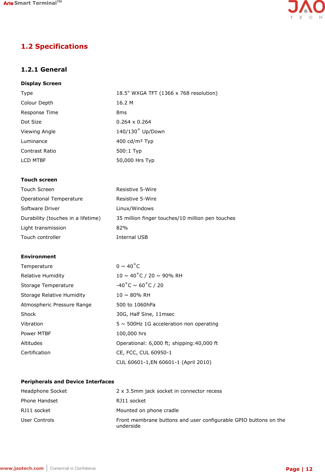  Arie Smart TerminalTM Page | 12  1.2 Specifications   1.2.1 General   Display Screen Type 18.5&quot; WXGA TFT (1366 x 768 resolution) Colour Depth 16.2 M Response Time 8ms Dot Size 0.264 x 0.264 Viewing Angle 140/130˚ Up/Down Luminance 400 cd/m² Typ Contrast Ratio 500:1 Typ LCD MTBF 50,000 Hrs Typ   Touch screen Touch Screen Resistive 5-Wire Operational Temperature Resistive 5-Wire Software Driver Linux/Windows Durability (touches in a lifetime) 35 million finger touches/10 million pen touches Light transmission 82% Touch controller Internal USB   Environment Temperature 0 ~ 40˚C Relative Humidity 10 ~ 40˚C / 20 ~ 90% RH Storage Temperature -40˚C ~ 60˚C / 20 Storage Relative Humidity 10 ~ 80% RH Atmospheric Pressure Range 500 to 1060hPa Shock 30G, Half Sine, 11msec Vibration 5 ~ 500Hz 1G acceleration non operating Power MTBF 100,000 hrs Altitudes Operational: 6,000 ft; shipping:40,000 ft Certification CE, FCC, CUL 60950-1 CUL 60601-1,EN 60601-1 (April 2010)   Peripherals and Device Interfaces Headphone Socket 2 x 3.5mm jack socket in connector recess Phone Handset RJ11 socket RJ11 socket Mounted on phone cradle User Controls Front membrane buttons and user configurable GPIO buttons on the underside 