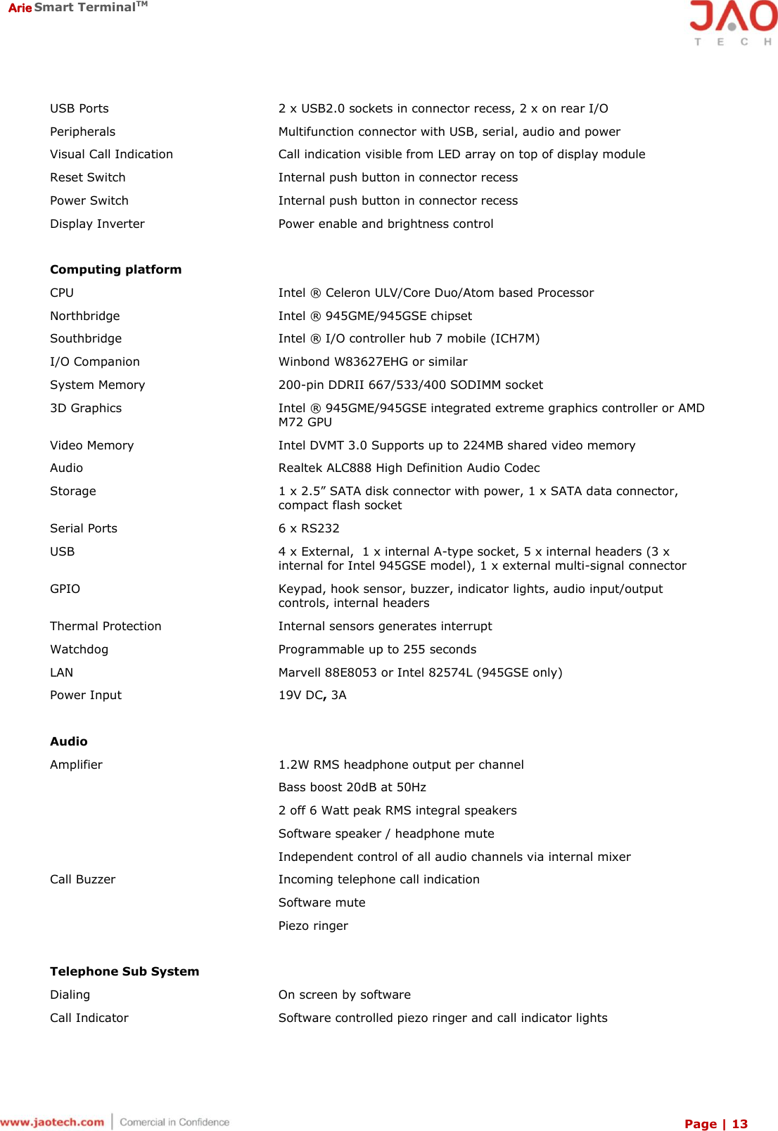  Arie Smart TerminalTM Page | 13  USB Ports 2 x USB2.0 sockets in connector recess, 2 x on rear I/O Peripherals Multifunction connector with USB, serial, audio and power Visual Call Indication Call indication visible from LED array on top of display module Reset Switch Internal push button in connector recess Power Switch Internal push button in connector recess Display Inverter Power enable and brightness control   Computing platform CPU Intel ®  Celeron ULV/Core Duo/Atom based Processor Northbridge Intel ®  945GME/945GSE chipset Southbridge Intel ®  I/O controller hub 7 mobile (ICH7M) I/O Companion Winbond W83627EHG or similar System Memory 200-pin DDRII 667/533/400 SODIMM socket 3D Graphics Intel ®  945GME/945GSE integrated extreme graphics controller or AMD M72 GPU Video Memory Intel DVMT 3.0 Supports up to 224MB shared video memory Audio Realtek ALC888 High Definition Audio Codec Storage 1 x 2.5” SATA disk connector with power, 1 x SATA data connector, compact flash socket Serial Ports 6 x RS232 USB 4 x External,  1 x internal A-type socket, 5 x internal headers (3 x internal for Intel 945GSE model), 1 x external multi-signal connector GPIO Keypad, hook sensor, buzzer, indicator lights, audio input/output controls, internal headers Thermal Protection Internal sensors generates interrupt Watchdog Programmable up to 255 seconds LAN Marvell 88E8053 or Intel 82574L (945GSE only) Power Input 19V DC, 3A   Audio Amplifier 1.2W RMS headphone output per channel Bass boost 20dB at 50Hz 2 off 6 Watt peak RMS integral speakers Software speaker / headphone mute Independent control of all audio channels via internal mixer Call Buzzer Incoming telephone call indication Software mute Piezo ringer   Telephone Sub System Dialing On screen by software Call Indicator Software controlled piezo ringer and call indicator lights 