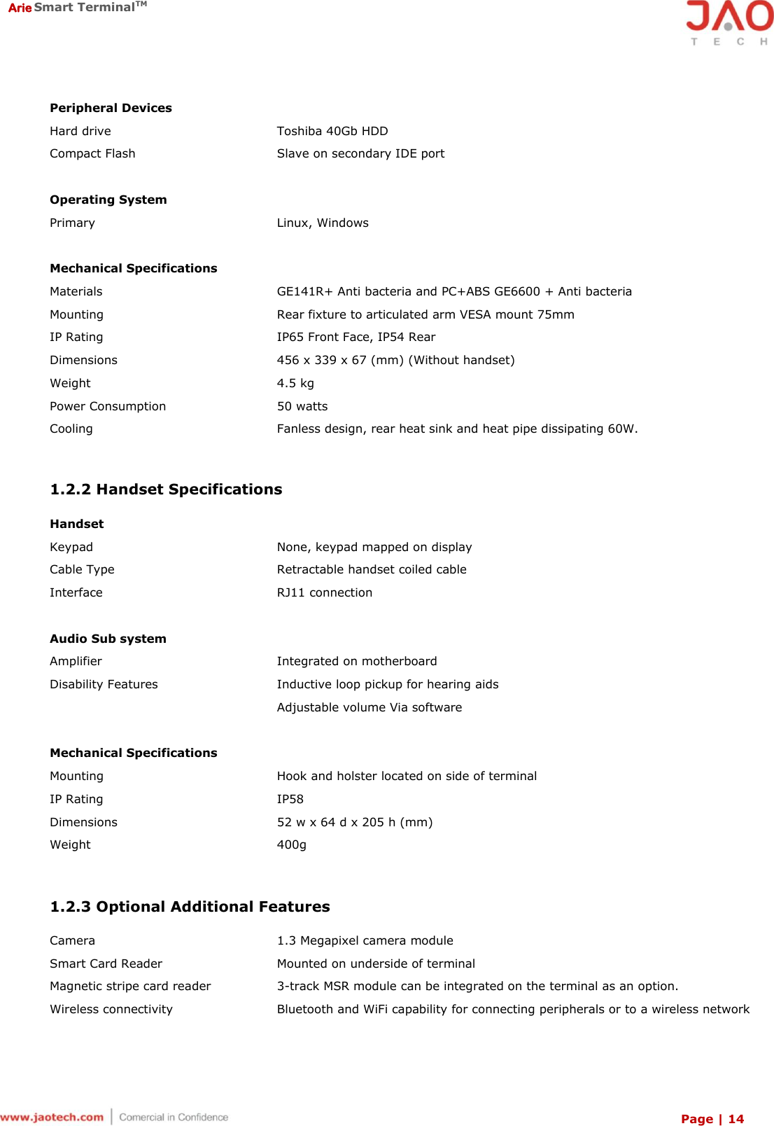  Arie Smart TerminalTM Page | 14  Peripheral Devices Hard drive Toshiba 40Gb HDD Compact Flash Slave on secondary IDE port   Operating System Primary Linux, Windows   Mechanical Specifications Materials GE141R+ Anti bacteria and PC+ABS GE6600 + Anti bacteria Mounting Rear fixture to articulated arm VESA mount 75mm IP Rating IP65 Front Face, IP54 Rear Dimensions 456 x 339 x 67 (mm) (Without handset) Weight 4.5 kg Power Consumption 50 watts Cooling Fanless design, rear heat sink and heat pipe dissipating 60W.   1.2.2 Handset Specifications  Handset Keypad None, keypad mapped on display Cable Type Retractable handset coiled cable Interface RJ11 connection   Audio Sub system Amplifier Integrated on motherboard Disability Features Inductive loop pickup for hearing aids  Adjustable volume Via software  Mechanical Specifications  Mounting Hook and holster located on side of terminal IP Rating IP58 Dimensions 52 w x 64 d x 205 h (mm) Weight 400g   1.2.3 Optional Additional Features  Camera 1.3 Megapixel camera module Smart Card Reader Mounted on underside of terminal Magnetic stripe card reader 3-track MSR module can be integrated on the terminal as an option.  Wireless connectivity Bluetooth and WiFi capability for connecting peripherals or to a wireless network 