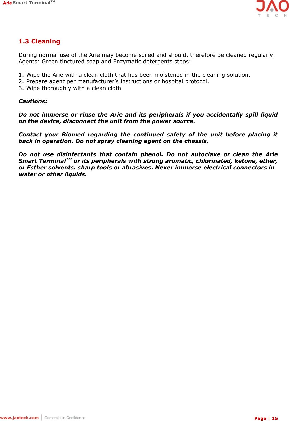  Arie Smart TerminalTM Page | 15  1.3 Cleaning  During normal use of the Arie may become soiled and should, therefore be cleaned regularly. Agents: Green tinctured soap and Enzymatic detergents steps:  1. Wipe the Arie with a clean cloth that has been moistened in the cleaning solution. 2. Prepare agent per manufacturer’s instructions or hospital protocol. 3. Wipe thoroughly with a clean cloth  Cautions:  Do not  immerse  or  rinse the  Arie  and its  peripherals if you  accidentally  spill  liquid on the device, disconnect the unit from the power source.  Contact  your  Biomed  regarding  the  continued  safety  of  the  unit  before  placing  it back in operation. Do not spray cleaning agent on the chassis.  Do  not  use  disinfectants  that  contain  phenol.  Do  not  autoclave  or  clean  the  Arie Smart TerminalTM or its peripherals with strong aromatic, chlorinated, ketone, ether, or Esther solvents, sharp tools or abrasives. Never immerse electrical connectors in  water or other liquids.