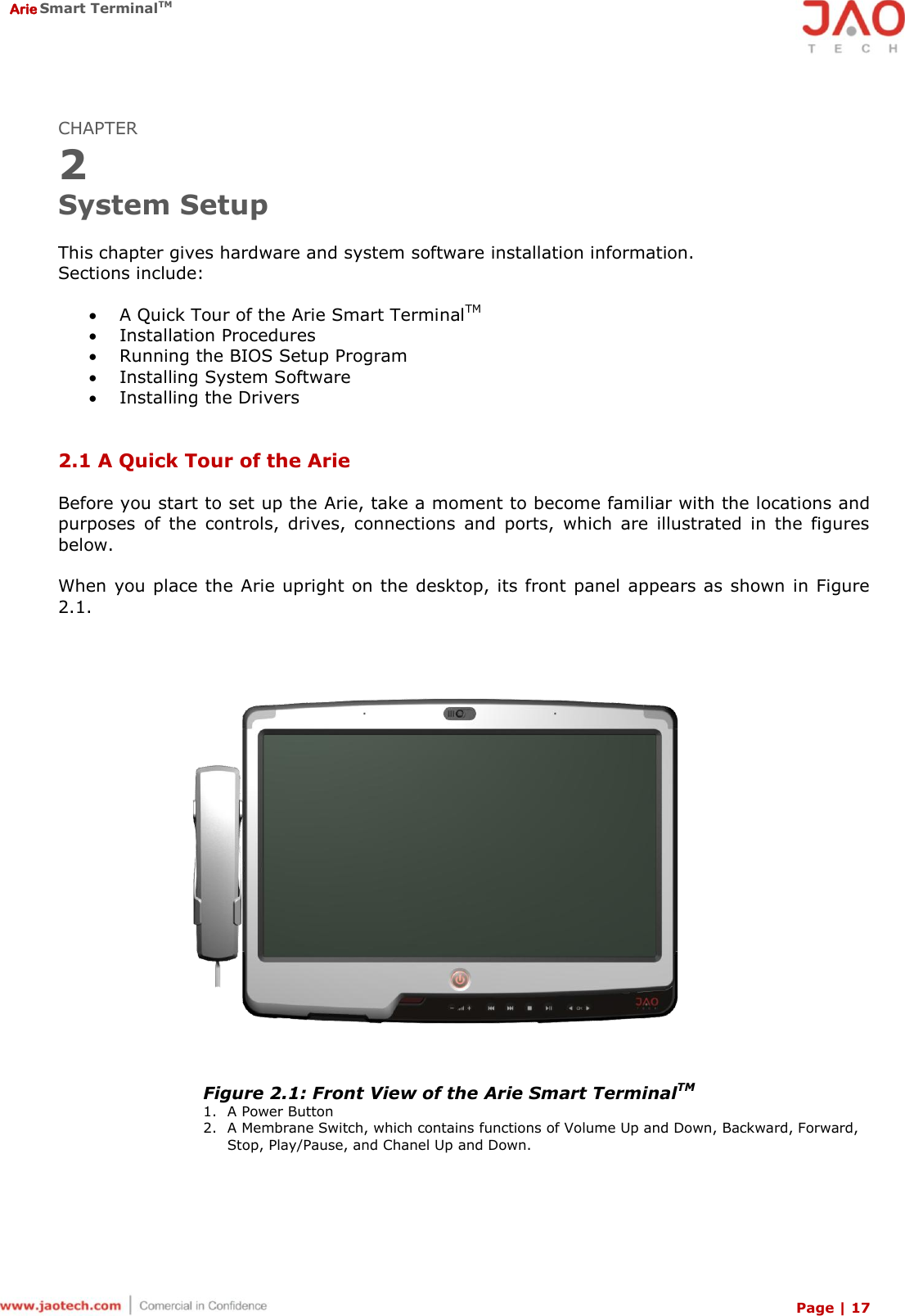  Arie Smart TerminalTM Page | 17  CHAPTER 2 System Setup  This chapter gives hardware and system software installation information. Sections include:   A Quick Tour of the Arie Smart TerminalTM  Installation Procedures  Running the BIOS Setup Program  Installing System Software  Installing the Drivers   2.1 A Quick Tour of the Arie  Before you start to set up the Arie, take a moment to become familiar with the locations and purposes  of  the  controls,  drives,  connections  and  ports,  which  are  illustrated  in  the  figures below.   When you place the Arie upright on the desktop, its front panel appears as shown in Figure 2.1.     Figure 2.1: Front View of the Arie Smart TerminalTM 1. A Power Button 2. A Membrane Switch, which contains functions of Volume Up and Down, Backward, Forward, Stop, Play/Pause, and Chanel Up and Down.    