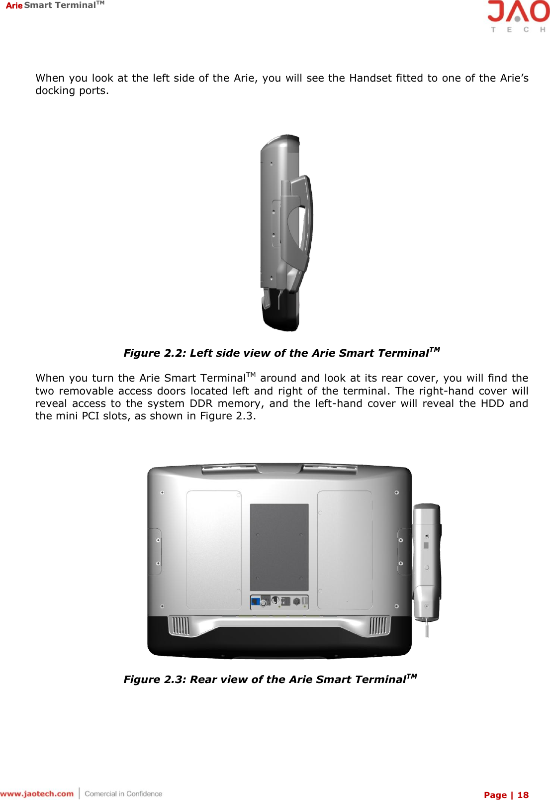  Arie Smart TerminalTM Page | 18  When you look at the left side of the Arie, you will see the Handset fitted to one of the Arie’s docking ports.   Figure 2.2: Left side view of the Arie Smart TerminalTM  When you turn the Arie Smart TerminalTM around and look at its rear cover, you will find the two removable access doors located left  and right  of the terminal. The right-hand cover will reveal  access to  the  system  DDR  memory, and the left-hand cover will  reveal the HDD and the mini PCI slots, as shown in Figure 2.3.   Figure 2.3: Rear view of the Arie Smart TerminalTM 