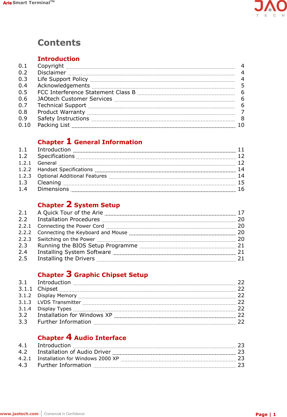  Arie Smart TerminalTM Page | 1  Contents  Introduction 0.1  Copyright      4 0.2   Disclaimer        4 0.3   Life Support Policy        4 0.4   Acknowledgements       5 0.5   FCC Interference Statement Class B       6 0.6   JAOtech Customer Services      6 0.7   Technical Support      6 0.8   Product Warranty       7 0.9   Safety Instructions      8 0.10   Packing List     10  Chapter 1 General Information 1.1   Introduction    11 1.2   Specifications     12 1.2.1   General     12 1.2.2   Handset Specifications     14 1.2.3   Optional Additional Features     14 1.3   Cleaning    15 1.4   Dimensions    16  Chapter 2 System Setup 2.1   A Quick Tour of the Arie    17 2.2   Installation Procedures    20 2.2.1   Connecting the Power Cord    20 2.2.2   Connecting the Keyboard and Mouse    20 2.2.3   Switching on the Power    20 2.3   Running the BIOS Setup Programme    21 2.4   Installing System Software    21 2.5   Installing the Drivers    21  Chapter 3 Graphic Chipset Setup 3.1   Introduction    22 3.1.1   Chipset    22 3.1.2   Display Memory    22 3.1.3   LVDS Transmitter    22 3.1.4   Display Types    22 3.2   Installation for Windows XP    22 3.3   Further Information    22  Chapter 4 Audio Interface 4.1   Introduction    23 4.2   Installation of Audio Driver    23 4.2.1   Installation for Windows 2000 XP     23 4.3   Further Information      23    