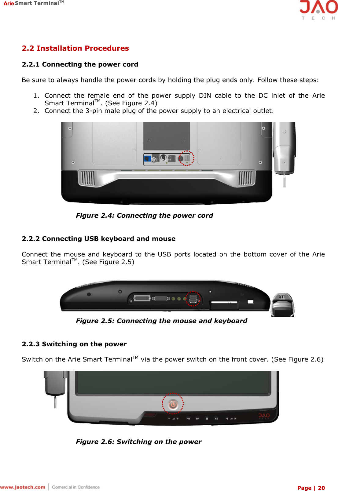  Arie Smart TerminalTM Page | 20  2.2 Installation Procedures  2.2.1 Connecting the power cord  Be sure to always handle the power cords by holding the plug ends only. Follow these steps:  1. Connect  the  female  end  of  the  power  supply  DIN  cable  to  the  DC  inlet  of  the  Arie Smart TerminalTM. (See Figure 2.4) 2. Connect the 3-pin male plug of the power supply to an electrical outlet.   Figure 2.4: Connecting the power cord   2.2.2 Connecting USB keyboard and mouse  Connect the mouse and keyboard to the USB  ports located  on  the  bottom cover  of the Arie Smart TerminalTM. (See Figure 2.5)   Figure 2.5: Connecting the mouse and keyboard   2.2.3 Switching on the power  Switch on the Arie Smart TerminalTM via the power switch on the front cover. (See Figure 2.6)    Figure 2.6: Switching on the power  