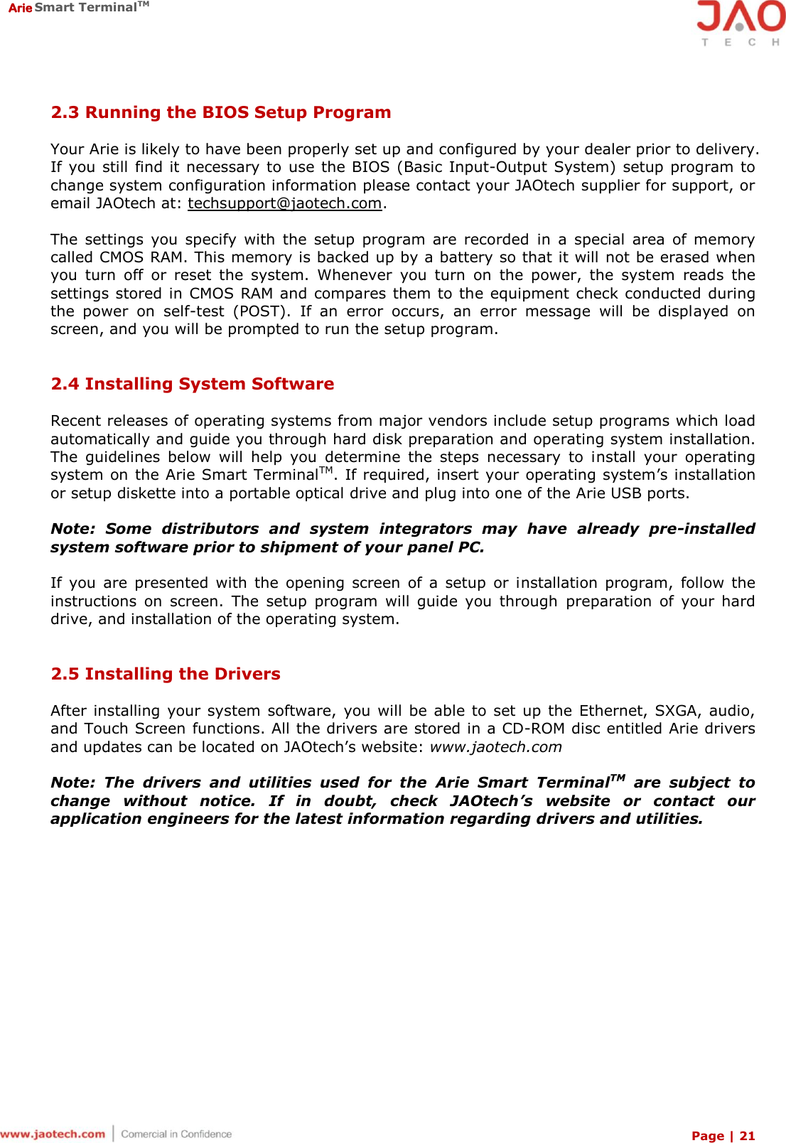  Arie Smart TerminalTM Page | 21  2.3 Running the BIOS Setup Program  Your Arie is likely to have been properly set up and configured by your dealer prior to delivery. If you still find it necessary to  use the BIOS  (Basic Input-Output System)  setup program to change system configuration information please contact your JAOtech supplier for support, or email JAOtech at: techsupport@jaotech.com.  The  settings  you  specify  with  the  setup  program  are  recorded  in  a  special  area of  memory called CMOS RAM. This memory is backed up by a battery so that it will not be erased when you  turn  off  or  reset  the  system.  Whenever  you  turn  on  the  power,  the  system  reads  the settings stored in CMOS RAM and compares them to the equipment  check conducted during the  power  on  self-test  (POST).  If  an  error  occurs,  an  error  message  will  be  displayed  on screen, and you will be prompted to run the setup program.   2.4 Installing System Software  Recent releases of operating systems from major vendors include setup programs which load automatically and guide you through hard disk preparation and operating system installation. The  guidelines  below  will  help  you  determine  the  steps  necessary  to  install  your  operating system on the Arie Smart TerminalTM. If required, insert your operating system’s installation or setup diskette into a portable optical drive and plug into one of the Arie USB ports.  Note:  Some  distributors  and  system  integrators  may  have  already  pre-installed system software prior to shipment of your panel PC.  If  you  are  presented  with  the  opening  screen  of  a  setup  or  installation  program,  follow  the instructions  on  screen.  The  setup  program  will  guide  you  through  preparation  of  your  hard drive, and installation of the operating system.   2.5 Installing the Drivers  After installing your system  software,  you  will  be able  to  set up the  Ethernet,  SXGA, audio, and Touch Screen functions. All the drivers are stored in a CD-ROM disc entitled Arie drivers and updates can be located on JAOtech’s website: www.jaotech.com  Note:  The  drivers  and  utilities  used  for  the  Arie  Smart  TerminalTM  are  subject  to change  without  notice.  If  in  doubt,  check  JAOtech’s  website  or  contact  our application engineers for the latest information regarding drivers and utilities. 