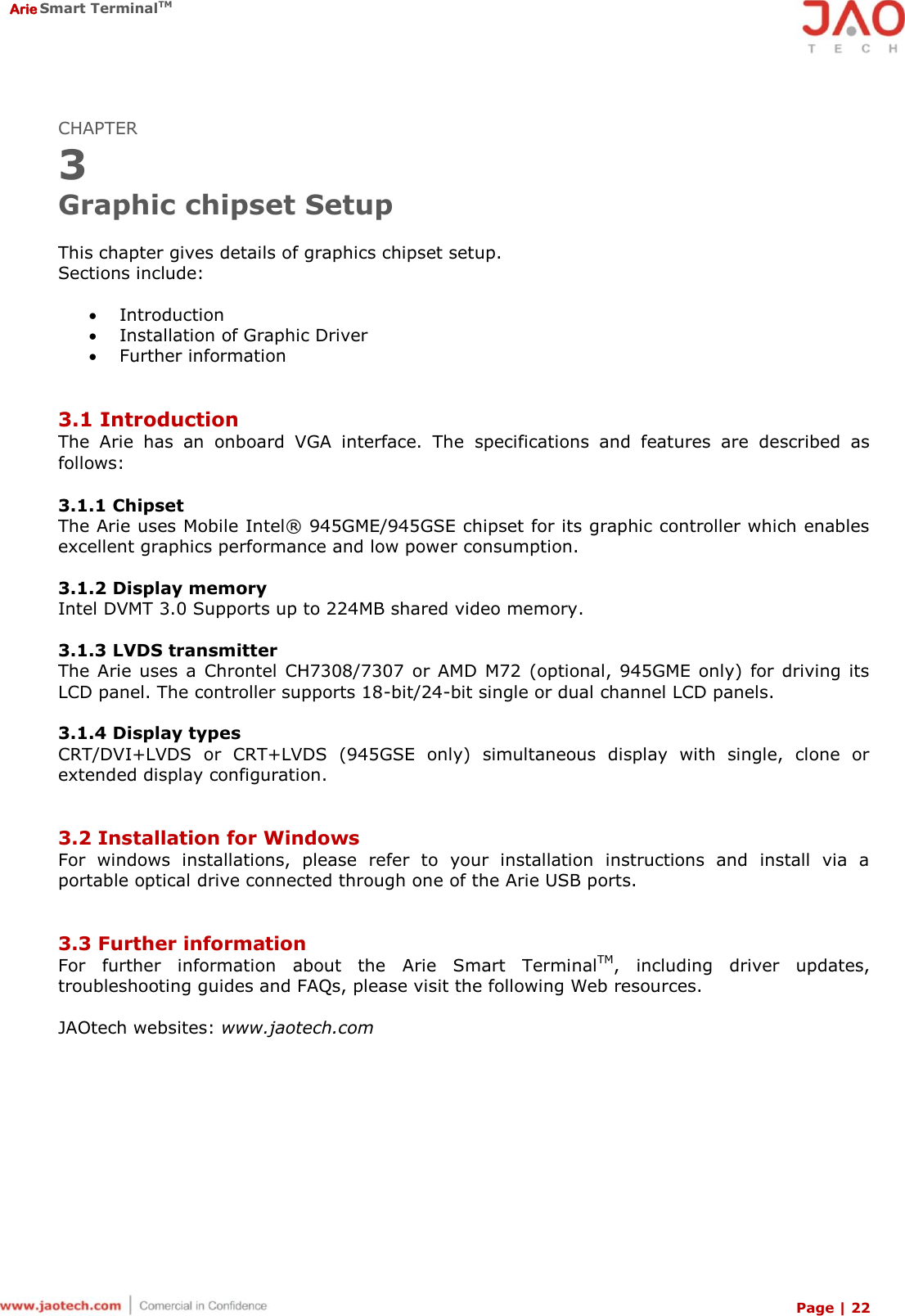  Arie Smart TerminalTM Page | 22  CHAPTER 3 Graphic chipset Setup  This chapter gives details of graphics chipset setup. Sections include:   Introduction  Installation of Graphic Driver  Further information   3.1 Introduction The  Arie  has  an  onboard  VGA  interface.  The  specifications  and  features  are  described  as follows:  3.1.1 Chipset The Arie uses Mobile Intel®  945GME/945GSE chipset for its graphic controller which enables excellent graphics performance and low power consumption.  3.1.2 Display memory Intel DVMT 3.0 Supports up to 224MB shared video memory.  3.1.3 LVDS transmitter The Arie  uses a  Chrontel CH7308/7307  or AMD  M72  (optional, 945GME  only) for  driving  its LCD panel. The controller supports 18-bit/24-bit single or dual channel LCD panels.  3.1.4 Display types CRT/DVI+LVDS  or  CRT+LVDS  (945GSE  only)  simultaneous  display  with  single,  clone  or extended display configuration.   3.2 Installation for Windows For  windows  installations,  please  refer  to  your  installation  instructions  and  install  via  a portable optical drive connected through one of the Arie USB ports.   3.3 Further information For  further  information  about  the  Arie  Smart  TerminalTM,  including  driver  updates, troubleshooting guides and FAQs, please visit the following Web resources.  JAOtech websites: www.jaotech.com 