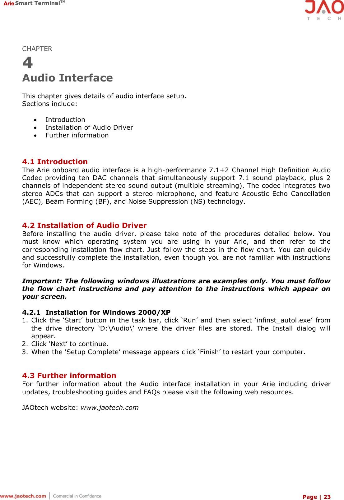  Arie Smart TerminalTM Page | 23  CHAPTER 4 Audio Interface  This chapter gives details of audio interface setup. Sections include:   Introduction  Installation of Audio Driver  Further information   4.1 Introduction The Arie onboard audio interface is a high-performance 7.1+2 Channel High Definition Audio Codec  providing  ten  DAC  channels  that  simultaneously  support  7.1  sound  playback,  plus  2 channels of independent stereo sound output (multiple streaming). The codec integrates two stereo  ADCs  that  can  support  a  stereo  microphone,  and  feature  Acoustic  Echo  Cancellation (AEC), Beam Forming (BF), and Noise Suppression (NS) technology.   4.2 Installation of Audio Driver Before  installing  the  audio  driver,  please  take  note  of  the  procedures  detailed  below.  You must  know  which  operating  system  you  are  using  in  your  Arie,  and  then  refer  to  the corresponding installation flow chart. Just follow the steps in the flow chart. You can quickly and successfully complete the installation, even though you are not familiar with instructions for Windows.  Important: The following windows illustrations are examples only. You must follow the  flow  chart  instructions  and  pay  attention  to  the  instructions  which  appear  on your screen.  4.2.1 Installation for Windows 2000/XP 1. Click the ‘Start’ button  in the task bar, click ‘Run’ and then select ‘infinst_autol.exe’ from the  drive  directory  ‘D:\Audio\’  where  the  driver  files  are  stored.  The  Install  dialog  will appear. 2. Click ‘Next’ to continue. 3. When the ‘Setup Complete’ message appears click ‘Finish’ to restart your computer.   4.3 Further information For  further  information  about  the  Audio  interface  installation  in  your  Arie  including  driver updates, troubleshooting guides and FAQs please visit the following web resources.  JAOtech website: www.jaotech.com 