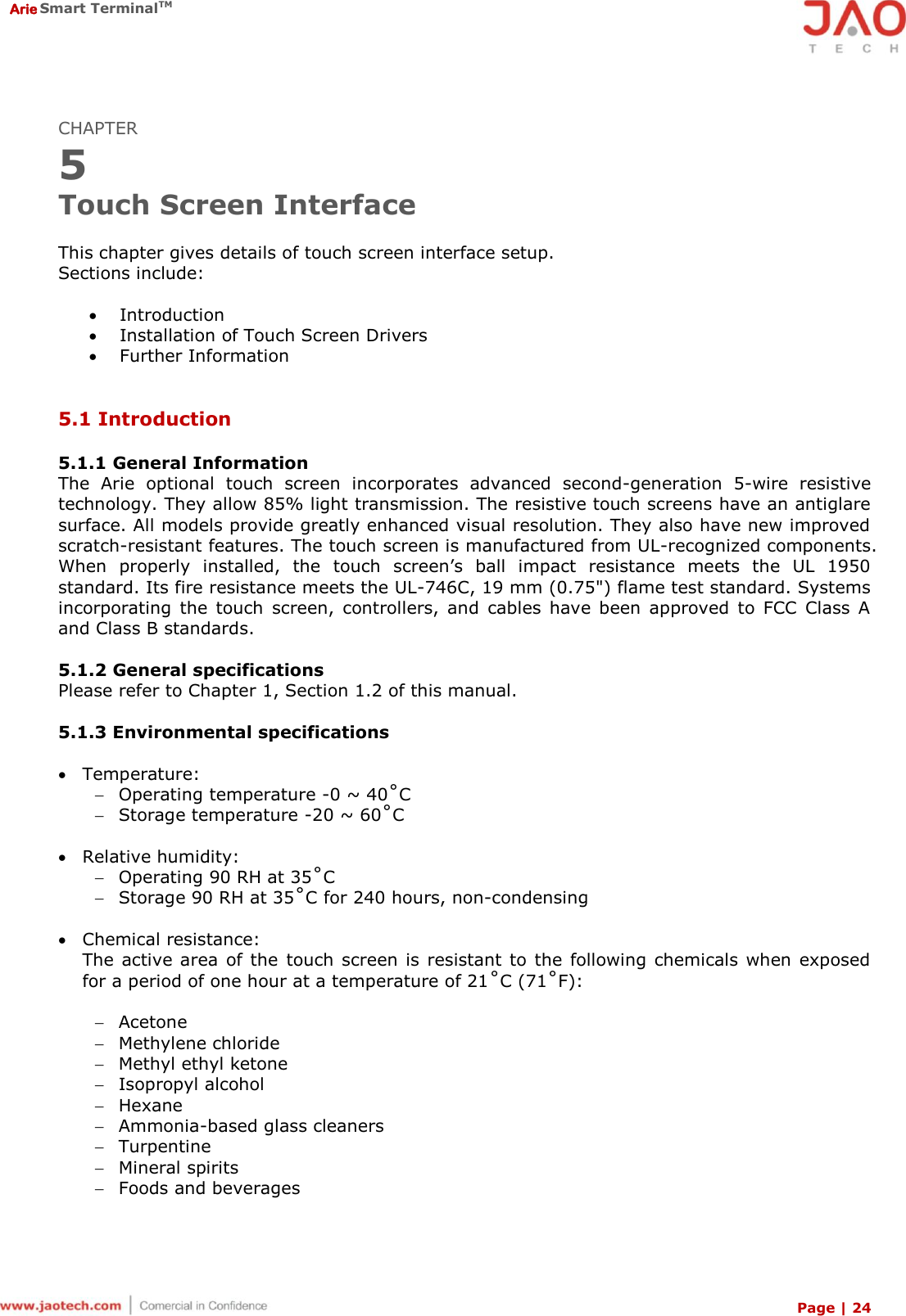  Arie Smart TerminalTM Page | 24  CHAPTER 5 Touch Screen Interface  This chapter gives details of touch screen interface setup. Sections include:   Introduction  Installation of Touch Screen Drivers  Further Information   5.1 Introduction  5.1.1 General Information The  Arie  optional  touch  screen  incorporates  advanced  second-generation  5-wire  resistive technology. They allow 85% light transmission. The resistive touch screens have an antiglare surface. All models provide greatly enhanced visual resolution. They also have new improved scratch-resistant features. The touch screen is manufactured from UL-recognized components. When  properly  installed,  the  touch  screen’s  ball  impact  resistance  meets  the  UL  1950 standard. Its fire resistance meets the UL-746C, 19 mm (0.75&quot;) flame test standard. Systems incorporating  the  touch  screen,  controllers,  and  cables  have  been  approved  to  FCC  Class  A and Class B standards.  5.1.2 General specifications Please refer to Chapter 1, Section 1.2 of this manual.  5.1.3 Environmental specifications   Temperature:  Operating temperature -0 ~ 40˚C  Storage temperature -20 ~ 60˚C   Relative humidity:  Operating 90 RH at 35˚C  Storage 90 RH at 35˚C for 240 hours, non-condensing   Chemical resistance: The active area  of the  touch screen is  resistant to  the  following  chemicals when exposed for a period of one hour at a temperature of 21˚C (71˚F):   Acetone  Methylene chloride  Methyl ethyl ketone  Isopropyl alcohol  Hexane  Ammonia-based glass cleaners  Turpentine  Mineral spirits  Foods and beverages 