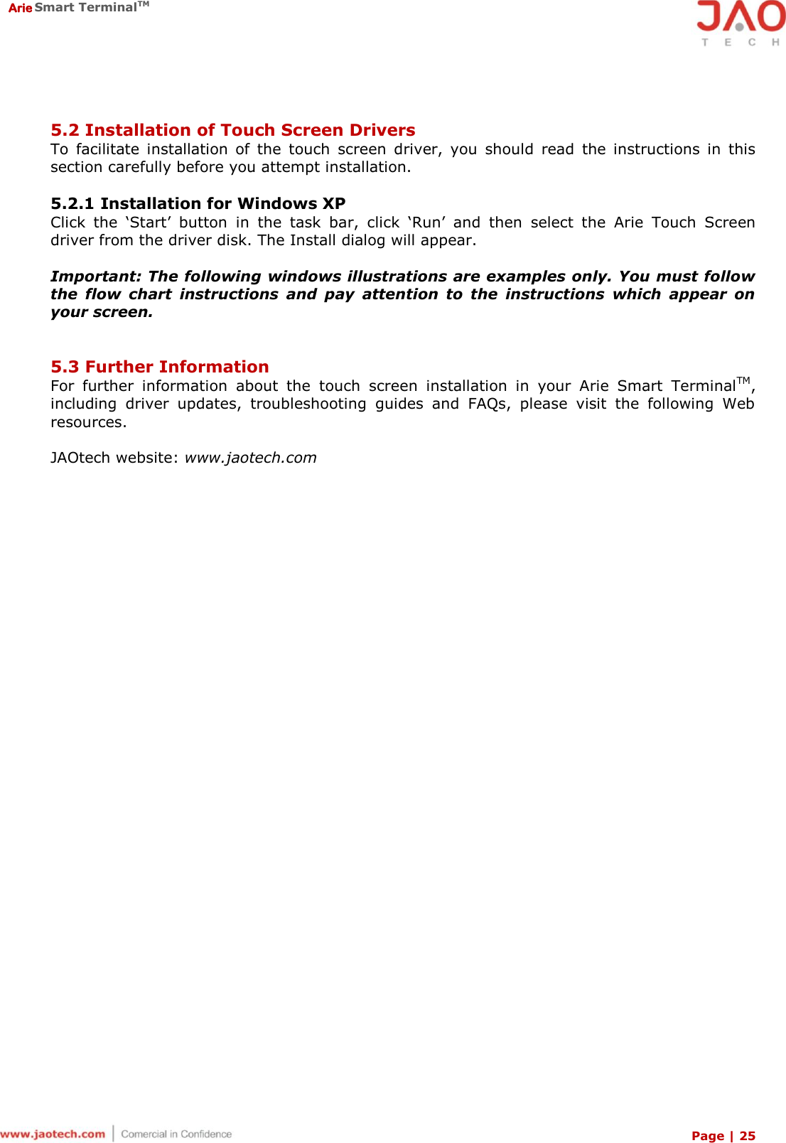  Arie Smart TerminalTM Page | 25   5.2 Installation of Touch Screen Drivers To  facilitate  installation  of  the  touch  screen  driver,  you  should  read  the  instructions  in  this section carefully before you attempt installation.  5.2.1 Installation for Windows XP Click  the  ‘Start’  button  in  the  task  bar,  click  ‘Run’  and  then  select  the  Arie  Touch  Screen driver from the driver disk. The Install dialog will appear.  Important: The following windows illustrations are examples only. You must follow the  flow  chart  instructions  and  pay  attention  to  the  instructions  which  appear  on your screen.   5.3 Further Information For  further  information  about  the  touch  screen  installation  in  your  Arie  Smart  TerminalTM, including  driver  updates,  troubleshooting  guides  and  FAQs,  please  visit  the  following  Web resources.  JAOtech website: www.jaotech.com 