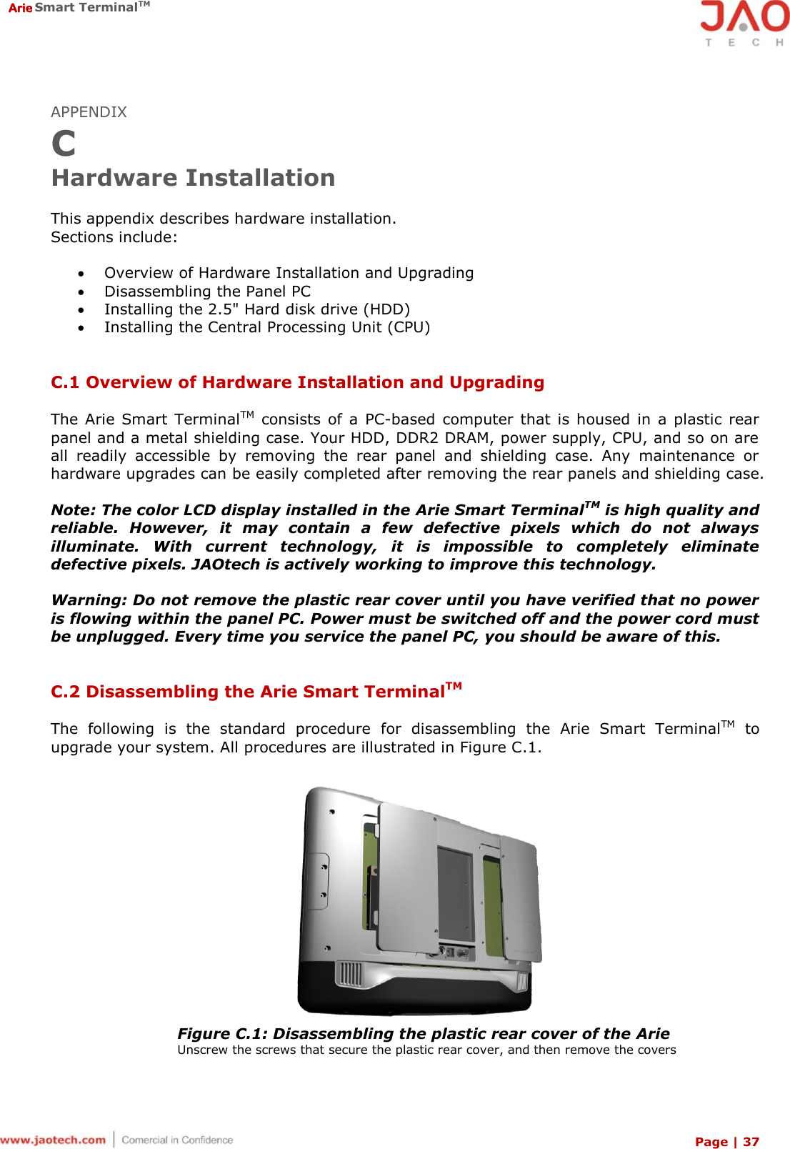  Arie Smart TerminalTM Page | 37  APPENDIX C Hardware Installation  This appendix describes hardware installation. Sections include:   Overview of Hardware Installation and Upgrading  Disassembling the Panel PC  Installing the 2.5&quot; Hard disk drive (HDD)  Installing the Central Processing Unit (CPU)   C.1 Overview of Hardware Installation and Upgrading  The Arie  Smart  TerminalTM  consists  of a  PC-based  computer  that  is  housed  in  a  plastic  rear panel and a metal shielding case. Your HDD, DDR2 DRAM, power supply, CPU, and so on are all  readily  accessible  by  removing  the  rear  panel  and  shielding  case.  Any  maintenance  or hardware upgrades can be easily completed after removing the rear panels and shielding case.  Note: The color LCD display installed in the Arie Smart TerminalTM is high quality and reliable.  However,  it  may  contain  a  few  defective  pixels  which  do  not  always illuminate.  With  current  technology,  it  is  impossible  to  completely  eliminate defective pixels. JAOtech is actively working to improve this technology.  Warning: Do not remove the plastic rear cover until you have verified that no power is flowing within the panel PC. Power must be switched off and the power cord must be unplugged. Every time you service the panel PC, you should be aware of this.   C.2 Disassembling the Arie Smart TerminalTM  The  following  is  the  standard  procedure  for  disassembling  the  Arie  Smart  TerminalTM  to upgrade your system. All procedures are illustrated in Figure C.1.   Figure C.1: Disassembling the plastic rear cover of the Arie Unscrew the screws that secure the plastic rear cover, and then remove the covers 