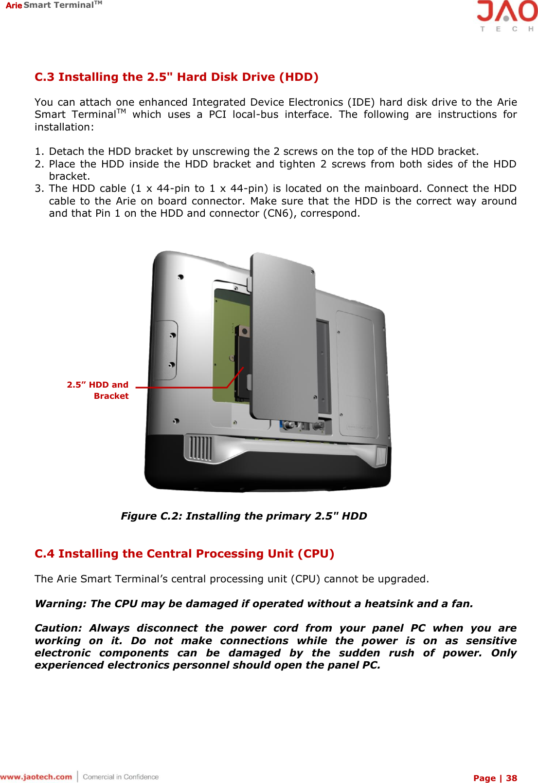  Arie Smart TerminalTM Page | 38  C.3 Installing the 2.5&quot; Hard Disk Drive (HDD)  You can attach one enhanced Integrated Device Electronics (IDE) hard disk drive to the Arie Smart  TerminalTM  which  uses  a  PCI  local-bus  interface.  The  following  are  instructions  for installation:  1. Detach the HDD bracket by unscrewing the 2 screws on the top of the HDD bracket. 2. Place  the  HDD  inside  the  HDD  bracket  and  tighten  2 screws from  both  sides of the  HDD bracket. 3. The HDD cable (1 x 44-pin to 1 x 44-pin) is located on the mainboard. Connect the HDD cable to the  Arie on board connector.  Make sure that the HDD is the correct way around and that Pin 1 on the HDD and connector (CN6), correspond.   Figure C.2: Installing the primary 2.5&quot; HDD   C.4 Installing the Central Processing Unit (CPU)  The Arie Smart Terminal’s central processing unit (CPU) cannot be upgraded.  Warning: The CPU may be damaged if operated without a heatsink and a fan.  Caution:  Always  disconnect  the  power  cord  from  your  panel  PC  when  you  are working  on  it.  Do  not  make  connections  while  the  power  is  on  as  sensitive electronic  components  can  be  damaged  by  the  sudden  rush  of  power.  Only experienced electronics personnel should open the panel PC. 2.5” HDD and Bracket 