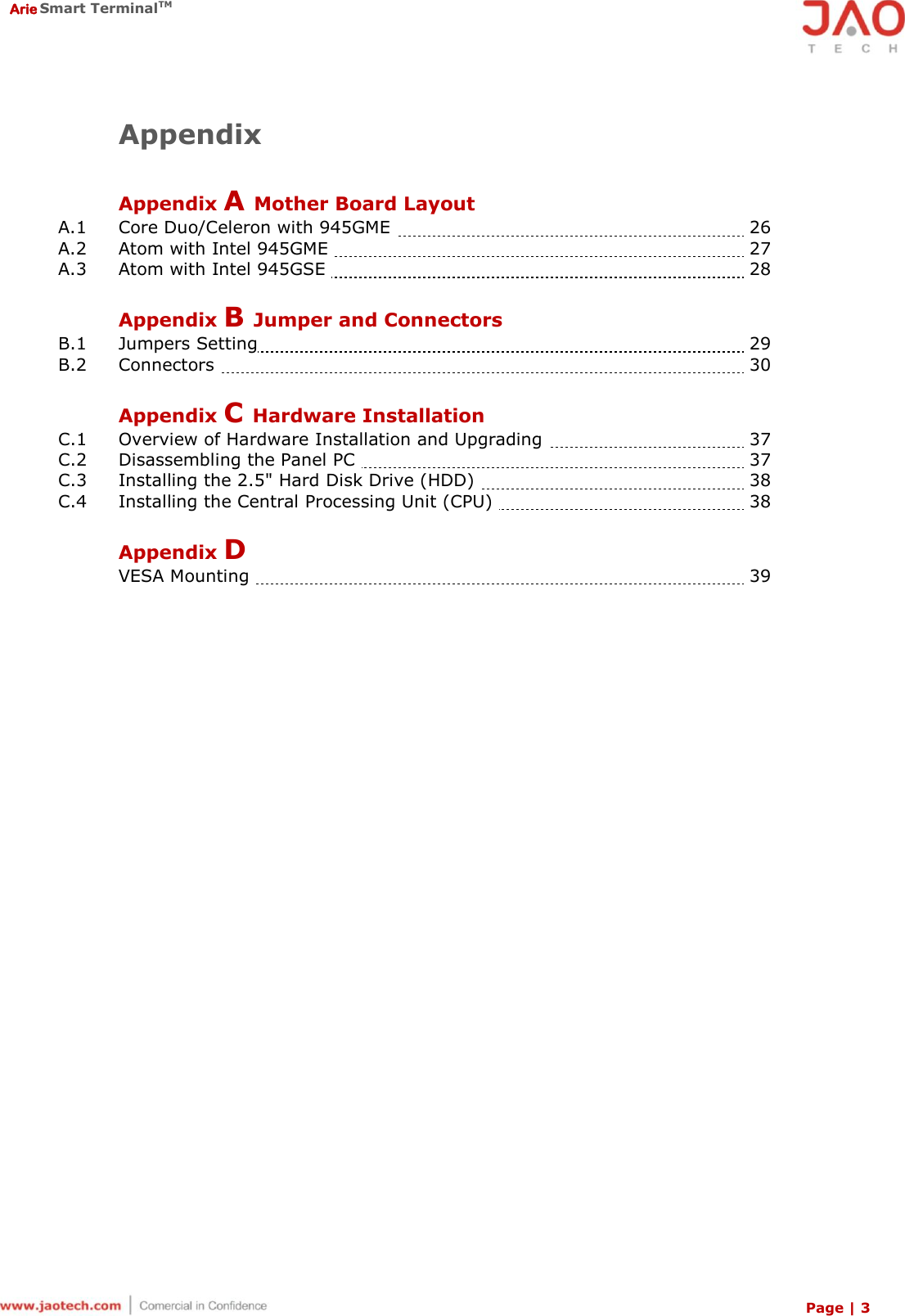  Arie Smart TerminalTM Page | 3  Appendix  Appendix A Mother Board Layout A.1  Core Duo/Celeron with 945GME    26 A.2  Atom with Intel 945GME    27 A.3  Atom with Intel 945GSE    28  Appendix B Jumper and Connectors B.1  Jumpers Setting   29 B.2  Connectors    30  Appendix C Hardware Installation C.1   Overview of Hardware Installation and Upgrading    37 C.2   Disassembling the Panel PC    37 C.3   Installing the 2.5&quot; Hard Disk Drive (HDD)    38 C.4   Installing the Central Processing Unit (CPU)    38  Appendix D    VESA Mounting    39 