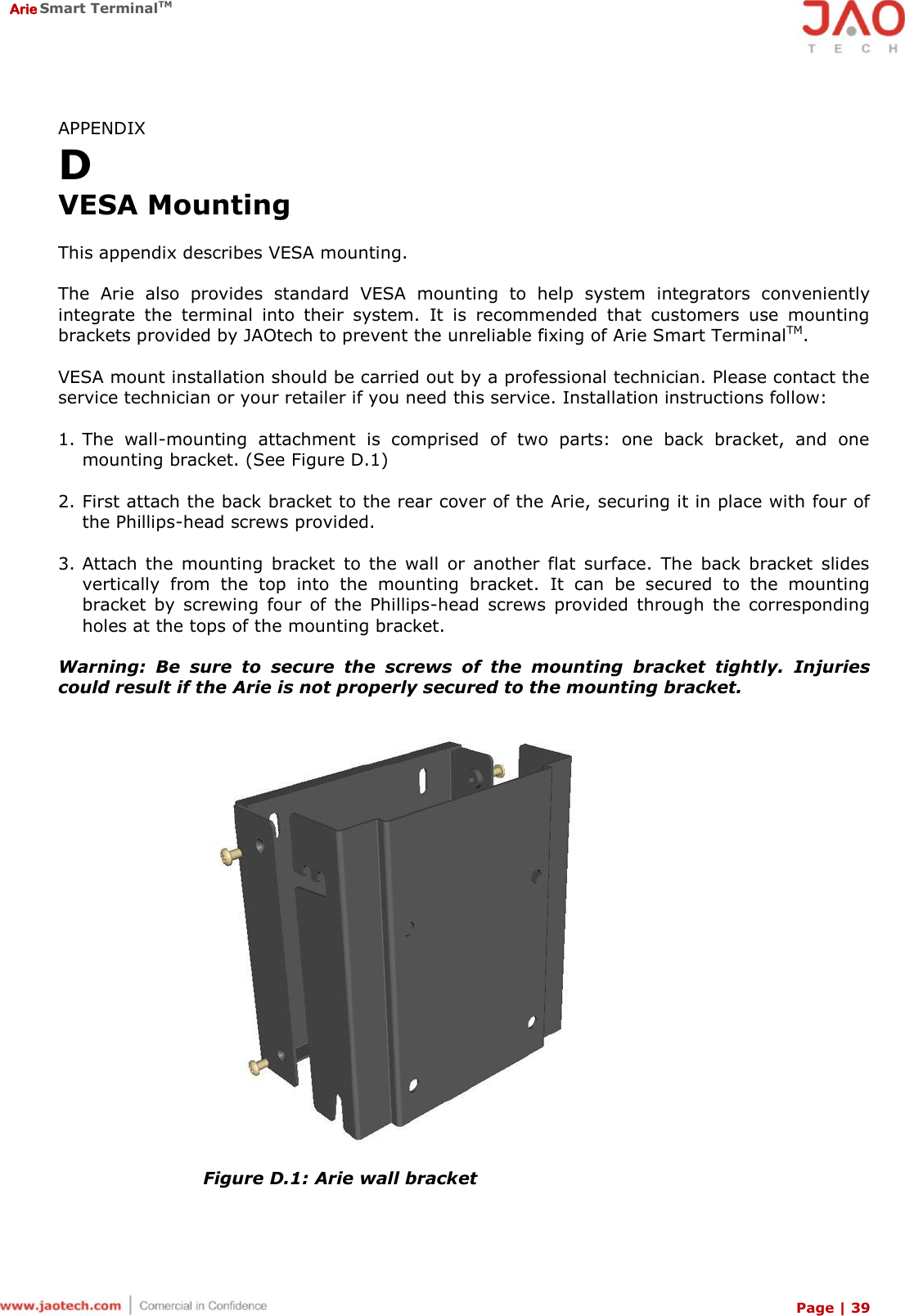  Arie Smart TerminalTM Page | 39  APPENDIX D VESA Mounting  This appendix describes VESA mounting.  The  Arie  also  provides  standard  VESA  mounting  to  help  system  integrators  conveniently integrate  the  terminal  into  their  system.  It  is  recommended  that  customers  use  mounting brackets provided by JAOtech to prevent the unreliable fixing of Arie Smart TerminalTM.  VESA mount installation should be carried out by a professional technician. Please contact the service technician or your retailer if you need this service. Installation instructions follow:  1. The  wall-mounting  attachment  is  comprised  of  two  parts:  one  back  bracket,  and  one mounting bracket. (See Figure D.1)  2. First attach the back bracket to the rear cover of the Arie, securing it in place with four of the Phillips-head screws provided.  3. Attach  the  mounting  bracket  to  the  wall  or  another  flat  surface.  The  back  bracket  slides vertically  from  the  top  into  the  mounting  bracket.  It  can  be  secured  to  the  mounting bracket  by  screwing  four  of  the  Phillips-head  screws  provided  through  the  corresponding holes at the tops of the mounting bracket.  Warning:  Be  sure  to  secure  the  screws  of  the  mounting  bracket  tightly.  Injuries could result if the Arie is not properly secured to the mounting bracket.  Figure D.1: Arie wall bracket  