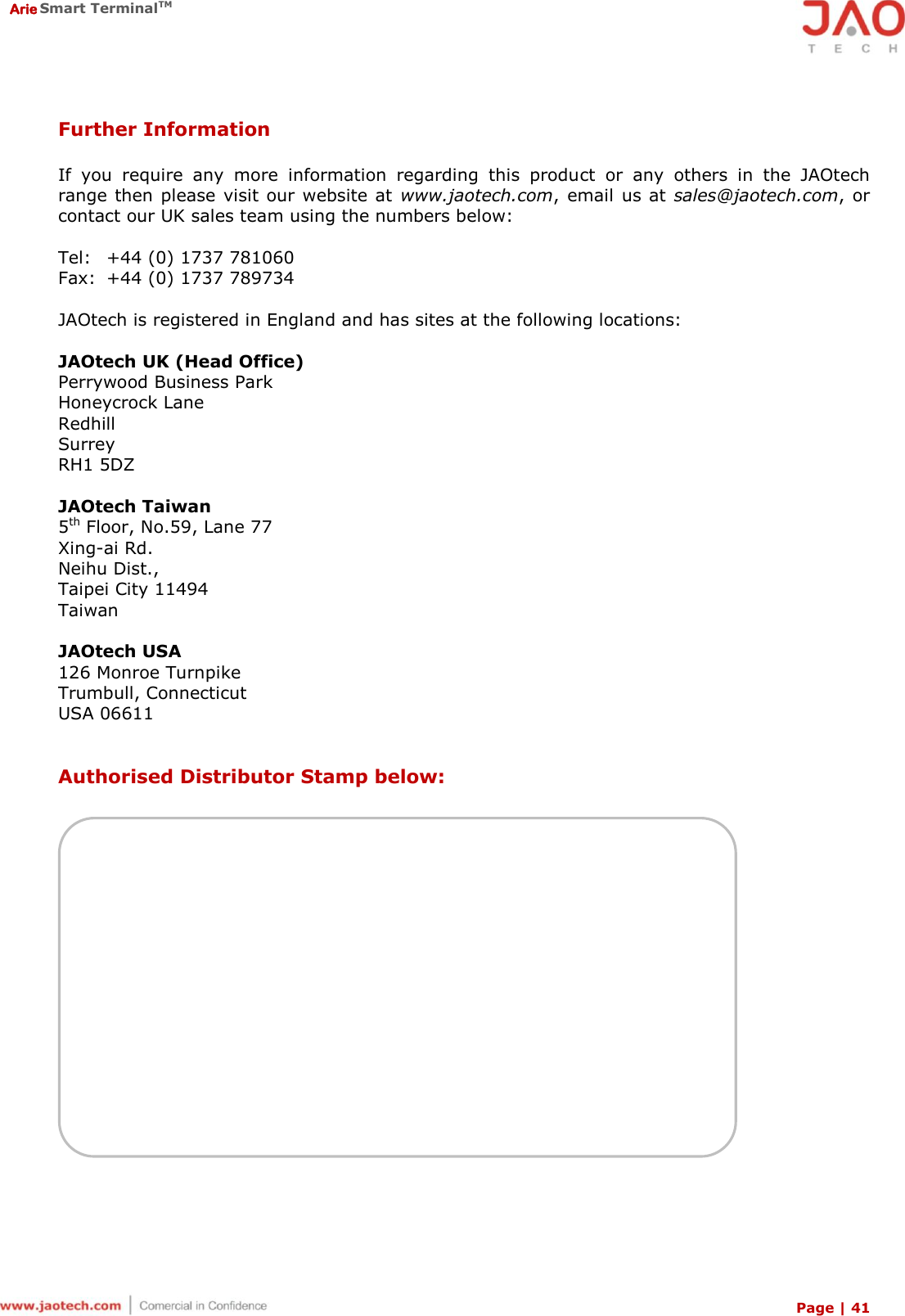  Arie Smart TerminalTM Page | 41  Further Information  If  you  require  any  more  information  regarding  this  product  or  any  others  in  the  JAOtech range then  please  visit our website at  www.jaotech.com, email  us at sales@jaotech.com,  or contact our UK sales team using the numbers below:  Tel:  +44 (0) 1737 781060 Fax:  +44 (0) 1737 789734  JAOtech is registered in England and has sites at the following locations:  JAOtech UK (Head Office) Perrywood Business Park  Honeycrock Lane  Redhill Surrey RH1 5DZ  JAOtech Taiwan 5th Floor, No.59, Lane 77 Xing-ai Rd. Neihu Dist.,  Taipei City 11494 Taiwan  JAOtech USA 126 Monroe Turnpike Trumbull, Connecticut USA 06611   Authorised Distributor Stamp below:   