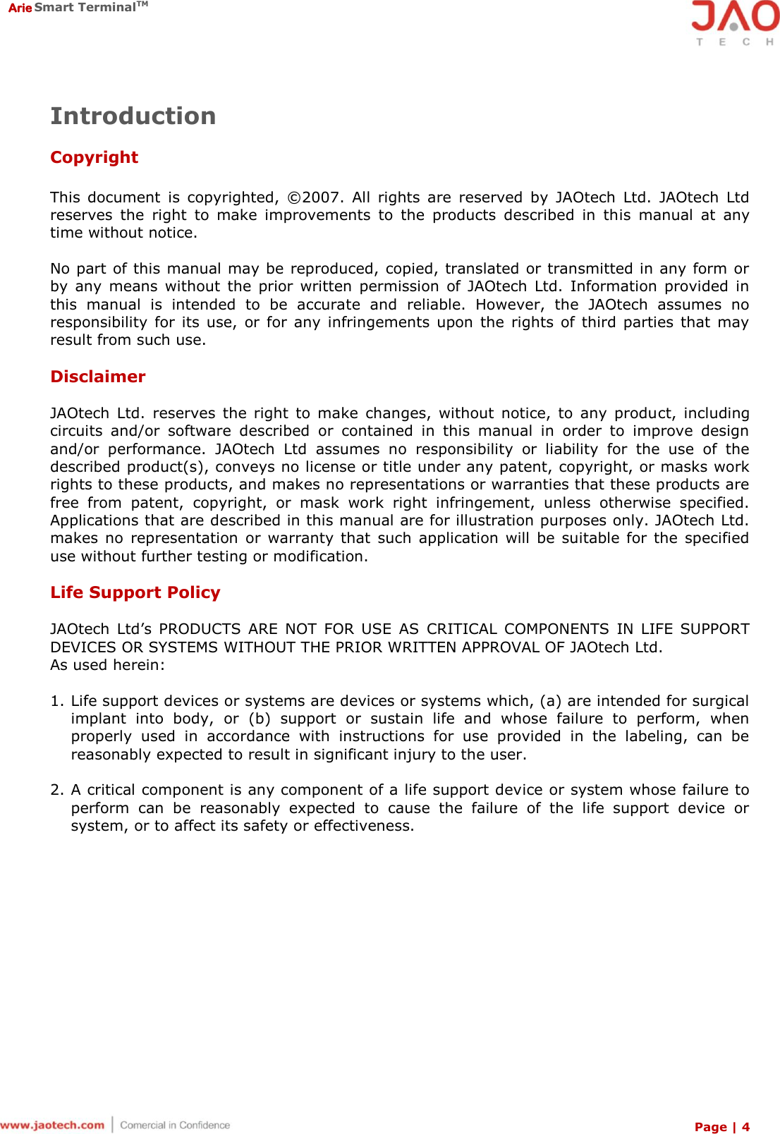  Arie Smart TerminalTM Page | 4  Introduction  Copyright  This  document  is  copyrighted,  © 2007.  All  rights  are  reserved  by  JAOtech  Ltd.  JAOtech  Ltd reserves  the  right  to  make  improvements  to  the  products  described  in  this  manual  at  any time without notice.  No part of this manual may be reproduced, copied, translated or transmitted in any form or by  any means  without  the  prior  written  permission  of JAOtech  Ltd.  Information  provided  in this  manual  is  intended  to  be  accurate  and  reliable.  However,  the  JAOtech  assumes  no responsibility  for  its  use,  or  for any  infringements  upon  the  rights  of  third  parties  that  may result from such use.  Disclaimer  JAOtech  Ltd.  reserves  the  right  to  make  changes,  without  notice,  to  any  product,  including circuits  and/or  software  described  or  contained  in  this  manual  in  order  to  improve  design and/or  performance.  JAOtech  Ltd  assumes  no  responsibility  or  liability  for  the  use  of  the described product(s), conveys no license or title under any patent, copyright, or masks work rights to these products, and makes no representations or warranties that these products are free  from  patent,  copyright,  or  mask  work  right  infringement,  unless  otherwise  specified. Applications that are described in this manual are for illustration purposes only. JAOtech Ltd. makes  no  representation  or  warranty  that  such  application  will  be  suitable  for  the  specified use without further testing or modification.  Life Support Policy  JAOtech  Ltd’s  PRODUCTS  ARE  NOT  FOR  USE  AS  CRITICAL  COMPONENTS  IN  LIFE  SUPPORT DEVICES OR SYSTEMS WITHOUT THE PRIOR WRITTEN APPROVAL OF JAOtech Ltd. As used herein:  1. Life support devices or systems are devices or systems which, (a) are intended for surgical implant  into  body,  or  (b)  support  or  sustain  life  and  whose  failure  to  perform,  when properly  used  in  accordance  with  instructions  for  use  provided  in  the  labeling,  can  be reasonably expected to result in significant injury to the user.  2. A critical component is any component of a life support device or system whose failure to perform  can  be  reasonably  expected  to  cause  the  failure  of  the  life  support  device  or system, or to affect its safety or effectiveness.  