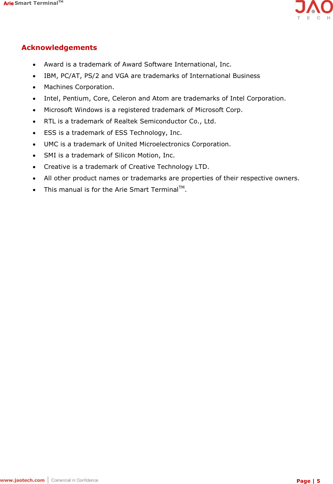  Arie Smart TerminalTM Page | 5  Acknowledgements   Award is a trademark of Award Software International, Inc.  IBM, PC/AT, PS/2 and VGA are trademarks of International Business  Machines Corporation.  Intel, Pentium, Core, Celeron and Atom are trademarks of Intel Corporation.  Microsoft Windows is a registered trademark of Microsoft Corp.  RTL is a trademark of Realtek Semiconductor Co., Ltd.  ESS is a trademark of ESS Technology, Inc.  UMC is a trademark of United Microelectronics Corporation.  SMI is a trademark of Silicon Motion, Inc.  Creative is a trademark of Creative Technology LTD.  All other product names or trademarks are properties of their respective owners.  This manual is for the Arie Smart TerminalTM.  