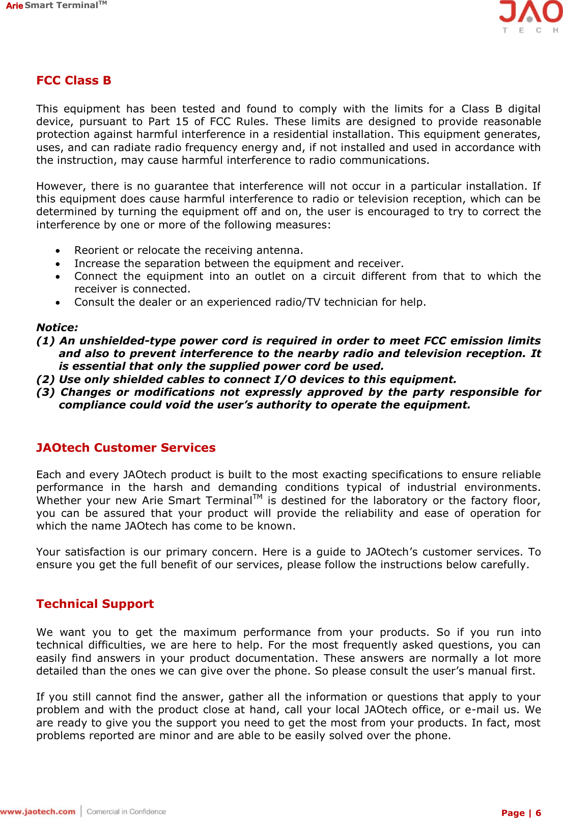  Arie Smart TerminalTM Page | 6  FCC Class B  This  equipment  has  been  tested  and  found  to  comply  with  the  limits  for  a  Class  B  digital device,  pursuant  to  Part  15  of  FCC  Rules.  These  limits  are  designed  to  provide  reasonable protection against harmful interference in a residential installation. This equipment generates, uses, and can radiate radio frequency energy and, if not installed and used in accordance with the instruction, may cause harmful interference to radio communications.   However, there is no guarantee that interference will not occur in a particular installation. If this equipment does cause harmful interference to radio or television reception, which can be determined by turning the equipment off and on, the user is encouraged to try to correct the interference by one or more of the following measures:   Reorient or relocate the receiving antenna.  Increase the separation between the equipment and receiver.  Connect  the  equipment  into  an  outlet  on  a  circuit  different  from  that  to  which  the receiver is connected.  Consult the dealer or an experienced radio/TV technician for help.  Notice: (1) An unshielded-type power cord is required in order to meet FCC emission limits and also to prevent interference to the nearby radio and television reception. It is essential that only the supplied power cord be used.      (2) Use only shielded cables to connect I/O devices to this equipment. (3)  Changes  or  modifications  not  expressly  approved  by  the  party  responsible  for compliance could void the user’s authority to operate the equipment.   JAOtech Customer Services  Each and every JAOtech product is built to the most exacting specifications to ensure reliable performance  in  the  harsh  and  demanding  conditions  typical  of  industrial  environments. Whether  your  new  Arie Smart  TerminalTM  is  destined for  the  laboratory  or  the  factory floor, you  can  be  assured  that  your  product  will  provide  the  reliability  and  ease  of  operation  for which the name JAOtech has come to be known.  Your satisfaction is our primary concern. Here is a guide to JAOtech’s customer services. To ensure you get the full benefit of our services, please follow the instructions below carefully.   Technical Support  We  want  you  to  get  the  maximum  performance  from  your  products.  So  if  you  run  into technical difficulties, we  are here to help. For the most  frequently asked questions, you  can easily  find  answers  in  your  product  documentation.  These  answers  are  normally  a  lot  more detailed than the ones we can give over the phone. So please consult the user’s manual first.  If you still cannot find the answer, gather all the information or questions that apply to your problem and with the product close at hand, call your local JAOtech office, or e-mail us. We are ready to give you the support you need to get the most from your products. In fact, most problems reported are minor and are able to be easily solved over the phone.  