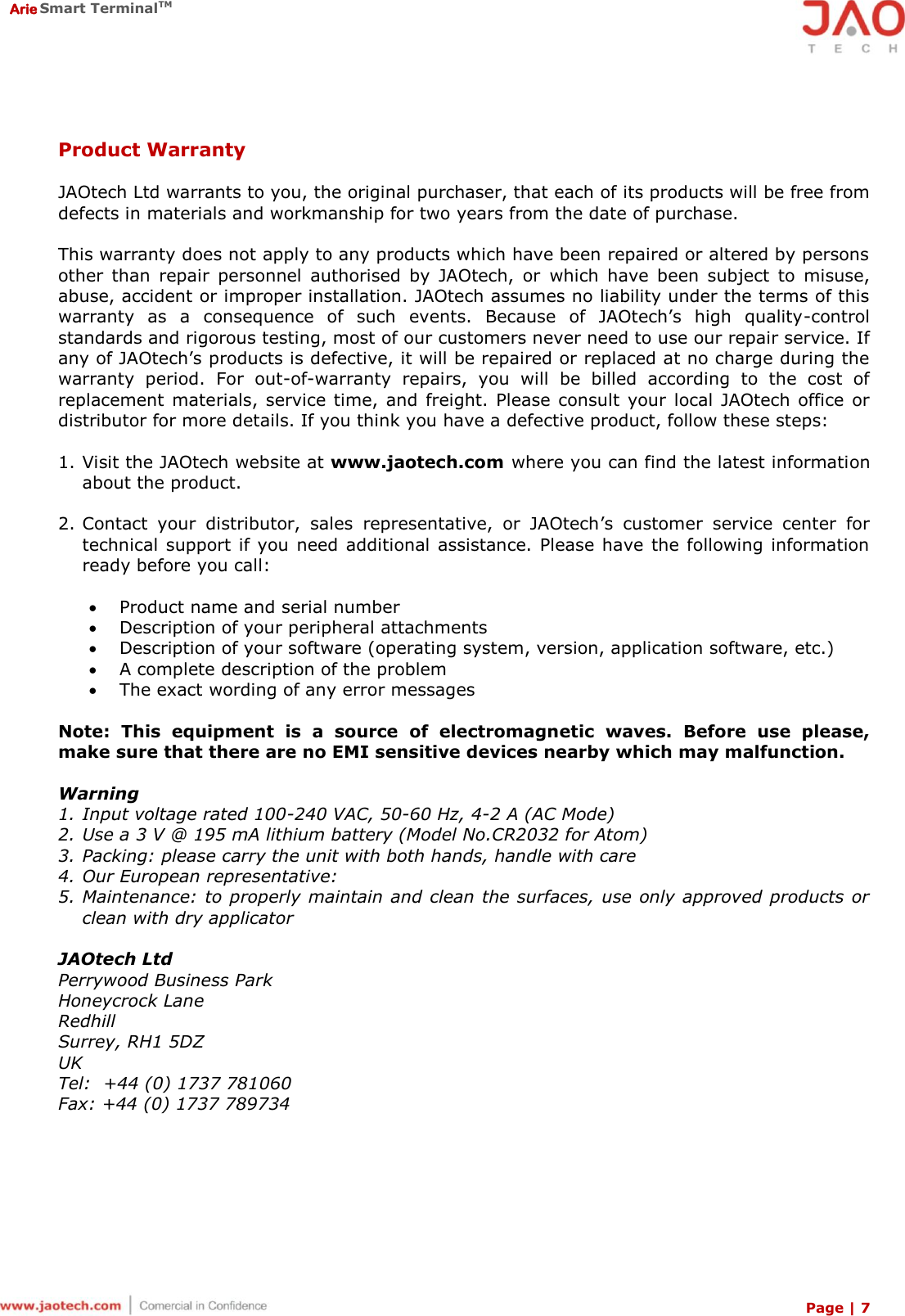  Arie Smart TerminalTM Page | 7   Product Warranty  JAOtech Ltd warrants to you, the original purchaser, that each of its products will be free from defects in materials and workmanship for two years from the date of purchase.  This warranty does not apply to any products which have been repaired or altered by persons other  than  repair  personnel  authorised  by  JAOtech,  or  which  have  been  subject  to  misuse, abuse, accident or improper installation. JAOtech assumes no liability under the terms of this warranty  as  a  consequence  of  such  events.  Because  of  JAOtech’s  high  quality-control standards and rigorous testing, most of our customers never need to use our repair service. If any of JAOtech’s products is defective, it will be repaired or replaced at no charge during the warranty  period.  For  out-of-warranty  repairs,  you  will  be  billed  according  to  the  cost  of replacement  materials,  service  time,  and  freight.  Please  consult  your  local JAOtech office or distributor for more details. If you think you have a defective product, follow these steps:  1. Visit the JAOtech website at www.jaotech.com  where you can find the latest information about the product.  2. Contact  your  distributor,  sales  representative,  or  JAOtech’s  customer  service  center  for technical support if you need additional assistance. Please have the following information ready before you call:   Product name and serial number  Description of your peripheral attachments  Description of your software (operating system, version, application software, etc.)  A complete description of the problem  The exact wording of any error messages  Note:  This  equipment  is  a  source  of  electromagnetic  waves.  Before  use  please, make sure that there are no EMI sensitive devices nearby which may malfunction.  Warning 1. Input voltage rated 100-240 VAC, 50-60 Hz, 4-2 A (AC Mode) 2. Use a 3 V @ 195 mA lithium battery (Model No.CR2032 for Atom) 3. Packing: please carry the unit with both hands, handle with care 4. Our European representative: 5. Maintenance: to properly maintain and clean the surfaces, use only approved products  or clean with dry applicator  JAOtech Ltd Perrywood Business Park  Honeycrock Lane  Redhill Surrey, RH1 5DZ UK Tel:  +44 (0) 1737 781060 Fax: +44 (0) 1737 789734 