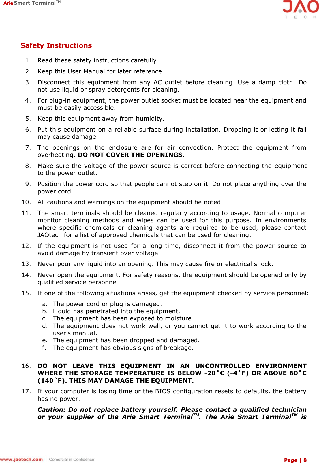  Arie Smart TerminalTM Page | 8  Safety Instructions  1. Read these safety instructions carefully. 2. Keep this User Manual for later reference. 3. Disconnect  this  equipment  from  any  AC  outlet  before  cleaning.  Use  a  damp  cloth.  Do not use liquid or spray detergents for cleaning. 4. For plug-in equipment, the power outlet socket must be located near the equipment and must be easily accessible. 5. Keep this equipment away from humidity. 6. Put this equipment on a reliable surface during installation. Dropping it or letting it fall may cause damage. 7. The  openings  on  the  enclosure  are  for  air  convection.  Protect  the  equipment  from overheating. DO NOT COVER THE OPENINGS. 8. Make sure the voltage of the power  source is correct before connecting the equipment to the power outlet. 9. Position the power cord so that people cannot step on it. Do not place anything over the power cord. 10. All cautions and warnings on the equipment should be noted. 11. The smart terminals should be cleaned regularly according to usage.  Normal computer monitor  cleaning  methods  and  wipes  can  be  used  for  this  purpose.  In  environments where  specific  chemicals  or  cleaning  agents  are  required  to  be  used,  please  contact JAOtech for a list of approved chemicals that can be used for cleaning. 12. If  the  equipment  is  not  used  for  a  long  time,  disconnect  it  from  the  power  source  to avoid damage by transient over voltage. 13. Never pour any liquid into an opening. This may cause fire or electrical shock. 14. Never open the equipment. For safety reasons, the equipment should be opened only by qualified service personnel. 15. If one of the following situations arises, get the equipment checked by service personnel: a. The power cord or plug is damaged. b. Liquid has penetrated into the equipment. c. The equipment has been exposed to moisture. d. The equipment does not work  well, or you cannot get it to work according to the user’s manual. e. The equipment has been dropped and damaged. f. The equipment has obvious signs of breakage.  16. DO  NOT  LEAVE  THIS  EQUIPMENT  IN  AN  UNCONTROLLED  ENVIRONMENT WHERE THE STORAGE TEMPERATURE IS BELOW -20˚C (-4˚F) OR ABOVE 60˚C (140˚F). THIS MAY DAMAGE THE EQUIPMENT. 17. If your computer is losing time or the BIOS configuration resets to defaults, the battery has no power. Caution: Do not  replace battery yourself. Please contact  a qualified technician or  your  supplier  of  the  Arie  Smart  TerminalTM.  The  Arie  Smart  TerminalTM  is 