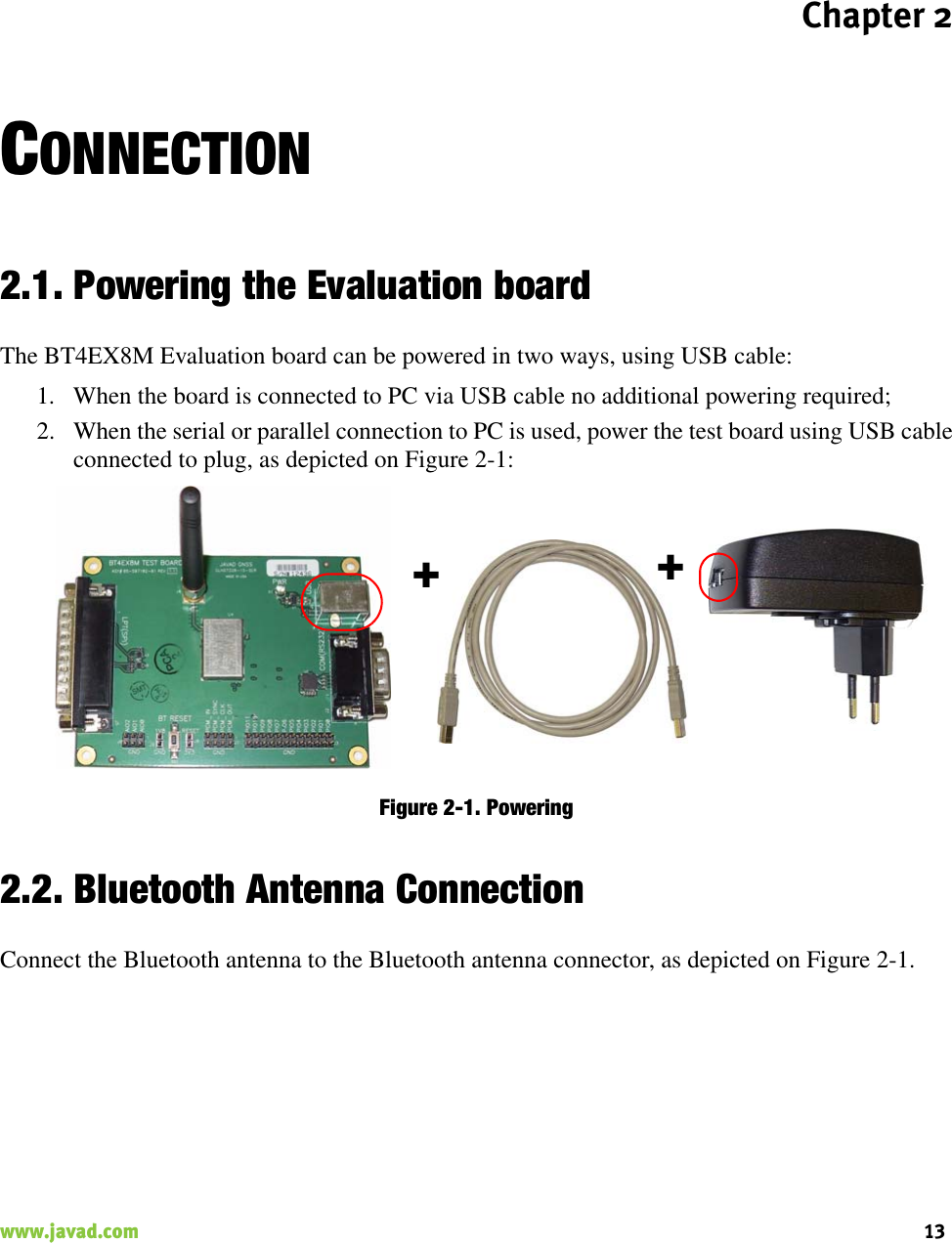 Chapter 213www.javad.com                                                                                                                                                    CONNECTION2.1. Powering the Evaluation boardThe BT4EX8M Evaluation board can be powered in two ways, using USB cable:1. When the board is connected to PC via USB cable no additional powering required;2. When the serial or parallel connection to PC is used, power the test board using USB cableconnected to plug, as depicted on Figure 2-1:Figure 2-1. Powering 2.2. Bluetooth Antenna ConnectionConnect the Bluetooth antenna to the Bluetooth antenna connector, as depicted on Figure 2-1.++