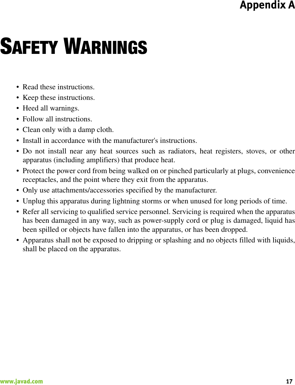 Appendix A17www.javad.com                                                                                                                                                    SAFETY WARNINGS• Read these instructions.• Keep these instructions.• Heed all warnings.• Follow all instructions.• Clean only with a damp cloth.• Install in accordance with the manufacturer&apos;s instructions.• Do not install near any heat sources such as radiators, heat registers, stoves, or otherapparatus (including amplifiers) that produce heat.• Protect the power cord from being walked on or pinched particularly at plugs, conveniencereceptacles, and the point where they exit from the apparatus.• Only use attachments/accessories specified by the manufacturer.• Unplug this apparatus during lightning storms or when unused for long periods of time.• Refer all servicing to qualified service personnel. Servicing is required when the apparatushas been damaged in any way, such as power-supply cord or plug is damaged, liquid hasbeen spilled or objects have fallen into the apparatus, or has been dropped.• Apparatus shall not be exposed to dripping or splashing and no objects filled with liquids,shall be placed on the apparatus.