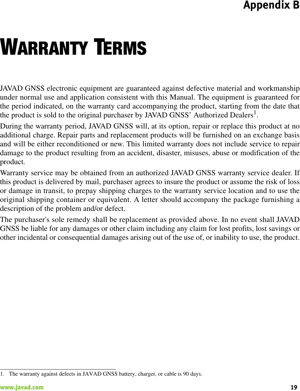 Appendix B19www.javad.com                                                                                                                                                    WARRANTY TERMSJAVAD GNSS electronic equipment are guaranteed against defective material and workmanshipunder normal use and application consistent with this Manual. The equipment is guaranteed forthe period indicated, on the warranty card accompanying the product, starting from the date thatthe product is sold to the original purchaser by JAVAD GNSS’ Authorized Dealers1.During the warranty period, JAVAD GNSS will, at its option, repair or replace this product at noadditional charge. Repair parts and replacement products will be furnished on an exchange basisand will be either reconditioned or new. This limited warranty does not include service to repairdamage to the product resulting from an accident, disaster, misuses, abuse or modification of theproduct.Warranty service may be obtained from an authorized JAVAD GNSS warranty service dealer. Ifthis product is delivered by mail, purchaser agrees to insure the product or assume the risk of lossor damage in transit, to prepay shipping charges to the warranty service location and to use theoriginal shipping container or equivalent. A letter should accompany the package furnishing adescription of the problem and/or defect.The purchaser&apos;s sole remedy shall be replacement as provided above. In no event shall JAVADGNSS be liable for any damages or other claim including any claim for lost profits, lost savings orother incidental or consequential damages arising out of the use of, or inability to use, the product.1. The warranty against defects in JAVAD GNSS battery, charger, or cable is 90 days.