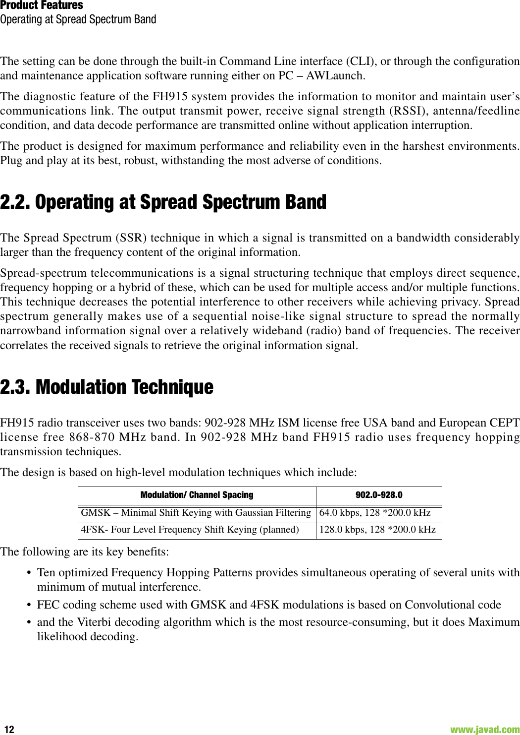 Product FeaturesOperating at Spread Spectrum Band12                                                                                                                     www.javad.comThe setting can be done through the built-in Command Line interface (CLI), or through the configurationand maintenance application software running either on PC – AWLaunch.The diagnostic feature of the FH915 system provides the information to monitor and maintain user’scommunications link. The output transmit power, receive signal strength (RSSI), antenna/feedlinecondition, and data decode performance are transmitted online without application interruption. The product is designed for maximum performance and reliability even in the harshest environments.Plug and play at its best, robust, withstanding the most adverse of conditions.2.2. Operating at Spread Spectrum BandThe Spread Spectrum (SSR) technique in which a signal is transmitted on a bandwidth considerablylarger than the frequency content of the original information.Spread-spectrum telecommunications is a signal structuring technique that employs direct sequence,frequency hopping or a hybrid of these, which can be used for multiple access and/or multiple functions.This technique decreases the potential interference to other receivers while achieving privacy. Spreadspectrum generally makes use of a sequential noise-like signal structure to spread the normallynarrowband information signal over a relatively wideband (radio) band of frequencies. The receivercorrelates the received signals to retrieve the original information signal. 2.3. Modulation TechniqueFH915 radio transceiver uses two bands: 902-928 MHz ISM license free USA band and European CEPTlicense free 868-870 MHz band. In 902-928 MHz band FH915 radio uses frequency hoppingtransmission techniques.The design is based on high-level modulation techniques which include:The following are its key benefits:• Ten optimized Frequency Hopping Patterns provides simultaneous operating of several units withminimum of mutual interference. • FEC coding scheme used with GMSK and 4FSK modulations is based on Convolutional code • and the Viterbi decoding algorithm which is the most resource-consuming, but it does Maximumlikelihood decoding. Modulation/ Channel Spacing 902.0-928.0GMSK – Minimal Shift Keying with Gaussian Filtering 64.0 kbps, 128 *200.0 kHz4FSK- Four Level Frequency Shift Keying (planned) 128.0 kbps, 128 *200.0 kHz