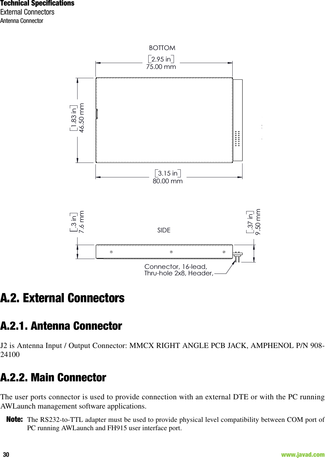 Technical SpecificationsExternal ConnectorsAntenna Connector30                                                                                                                     www.javad.comA.2. External ConnectorsA.2.1. Antenna ConnectorJ2 is Antenna Input / Output Connector: MMCX RIGHT ANGLE PCB JACK, AMPHENOL P/N 908-24100A.2.2. Main ConnectorThe user ports connector is used to provide connection with an external DTE or with the PC runningAWLaunch management software applications.Note: The RS232-to-TTL adapter must be used to provide physical level compatibility between COM port ofPC running AWLaunch and FH915 user interface port.9.50 mm.37 in7.6 mm.3 inConnector, 16-lead,Thru-hole 2x8, Header,&quot;.050&quot;75.00 mm2.95 in46.50 mm1.83 in80.00 mm3.15 inBOTTOMSIDE9.50 mm.37 in7.6 mm.3 inConnector, 16-lead,Thru-hole 2x8, Header,75.00 mm2.95 in46.50 mm1.83 in80.00 mm3.15 inBOTTOMSIDE