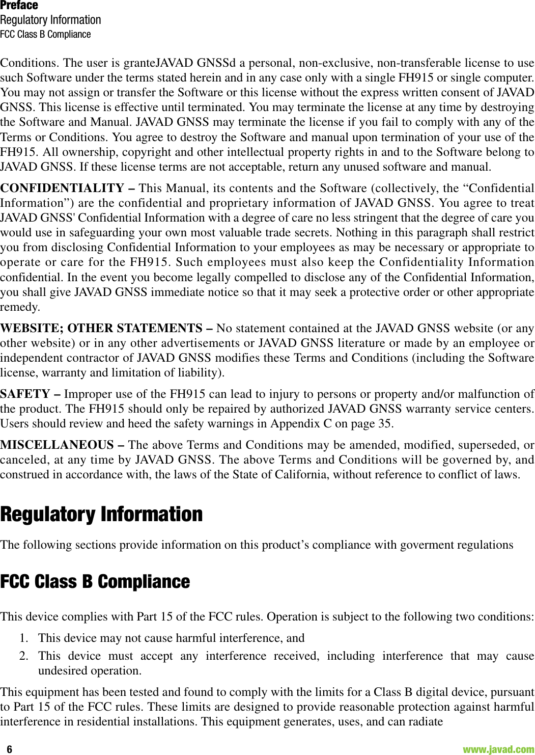 PrefaceRegulatory InformationFCC Class B Compliance6                                                                                                                    www.javad.comConditions. The user is granteJAVAD GNSSd a personal, non-exclusive, non-transferable license to usesuch Software under the terms stated herein and in any case only with a single FH915 or single computer.You may not assign or transfer the Software or this license without the express written consent of JAVADGNSS. This license is effective until terminated. You may terminate the license at any time by destroyingthe Software and Manual. JAVAD GNSS may terminate the license if you fail to comply with any of theTerms or Conditions. You agree to destroy the Software and manual upon termination of your use of theFH915. All ownership, copyright and other intellectual property rights in and to the Software belong toJAVAD GNSS. If these license terms are not acceptable, return any unused software and manual.CONFIDENTIALITY – This Manual, its contents and the Software (collectively, the “ConfidentialInformation”) are the confidential and proprietary information of JAVAD GNSS. You agree to treatJAVAD GNSS&apos; Confidential Information with a degree of care no less stringent that the degree of care youwould use in safeguarding your own most valuable trade secrets. Nothing in this paragraph shall restrictyou from disclosing Confidential Information to your employees as may be necessary or appropriate tooperate or care for the FH915. Such employees must also keep the Confidentiality Informationconfidential. In the event you become legally compelled to disclose any of the Confidential Information,you shall give JAVAD GNSS immediate notice so that it may seek a protective order or other appropriateremedy.WEBSITE; OTHER STATEMENTS – No statement contained at the JAVAD GNSS website (or anyother website) or in any other advertisements or JAVAD GNSS literature or made by an employee orindependent contractor of JAVAD GNSS modifies these Terms and Conditions (including the Softwarelicense, warranty and limitation of liability). SAFETY – Improper use of the FH915 can lead to injury to persons or property and/or malfunction ofthe product. The FH915 should only be repaired by authorized JAVAD GNSS warranty service centers.Users should review and heed the safety warnings in Appendix C on page 35.MISCELLANEOUS – The above Terms and Conditions may be amended, modified, superseded, orcanceled, at any time by JAVAD GNSS. The above Terms and Conditions will be governed by, andconstrued in accordance with, the laws of the State of California, without reference to conflict of laws.Regulatory InformationThe following sections provide information on this product’s compliance with goverment regulationsFCC Class B ComplianceThis device complies with Part 15 of the FCC rules. Operation is subject to the following two conditions:1. This device may not cause harmful interference, and 2. This device must accept any interference received, including interference that may causeundesired operation.This equipment has been tested and found to comply with the limits for a Class B digital device, pursuantto Part 15 of the FCC rules. These limits are designed to provide reasonable protection against harmfulinterference in residential installations. This equipment generates, uses, and can radiate