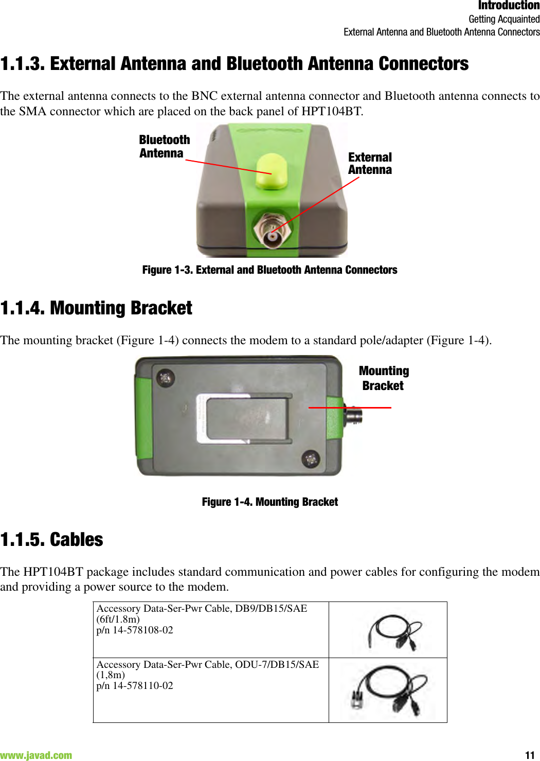 IntroductionGetting AcquaintedExternal Antenna and Bluetooth Antenna Connectors11www.javad.com                                                                                                                                                        1.1.3. External Antenna and Bluetooth Antenna ConnectorsThe external antenna connects to the BNC external antenna connector and Bluetooth antenna connects tothe SMA connector which are placed on the back panel of HPT104BT.Figure 1-3. External and Bluetooth Antenna Connectors1.1.4. Mounting BracketThe mounting bracket (Figure 1-4) connects the modem to a standard pole/adapter (Figure 1-4).Figure 1-4. Mounting Bracket1.1.5. CablesThe HPT104BT package includes standard communication and power cables for configuring the modemand providing a power source to the modem. Accessory Data-Ser-Pwr Cable, DB9/DB15/SAE (6ft/1.8m)p/n 14-578108-02Accessory Data-Ser-Pwr Cable, ODU-7/DB15/SAE (1,8m)p/n 14-578110-02External AntennaBluetoothAntennaMountingBracket