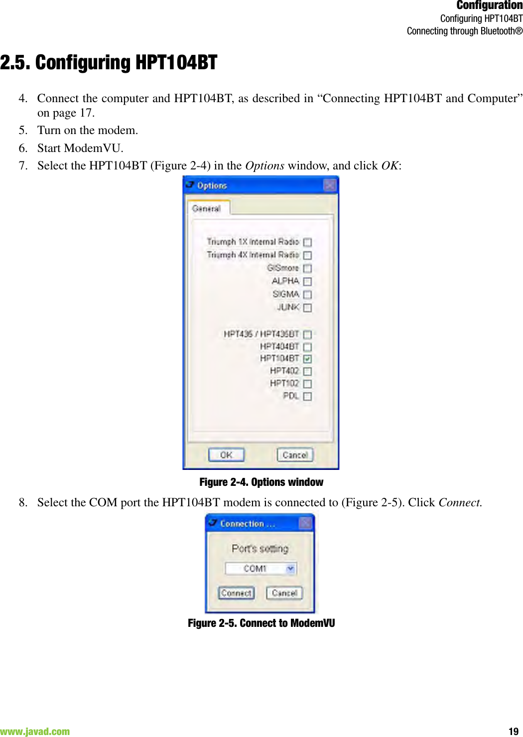 ConfigurationConfiguring HPT104BTConnecting through Bluetooth®19www.javad.com                                                                                                                                                        2.5. Configuring HPT104BT4. Connect the computer and HPT104BT, as described in “Connecting HPT104BT and Computer”on page 17. 5. Turn on the modem.6. Start ModemVU. 7. Select the HPT104BT (Figure 2-4) in the Options window, and click OK:Figure 2-4. Options window8. Select the COM port the HPT104BT modem is connected to (Figure 2-5). Click Connect.Figure 2-5. Connect to ModemVU