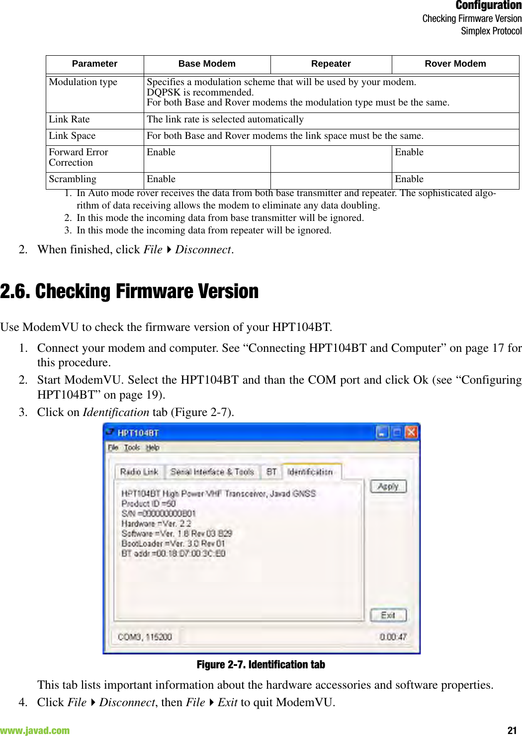 ConfigurationChecking Firmware VersionSimplex Protocol21www.javad.com                                                                                                                                                        2. When finished, click FileDisconnect.2.6. Checking Firmware VersionUse ModemVU to check the firmware version of your HPT104BT.1. Connect your modem and computer. See “Connecting HPT104BT and Computer” on page 17 forthis procedure.2. Start ModemVU. Select the HPT104BT and than the COM port and click Ok (see “ConfiguringHPT104BT” on page 19).3. Click on Identification tab (Figure 2-7).Figure 2-7. Identification tabThis tab lists important information about the hardware accessories and software properties. 4. Click FileDisconnect, then FileExit to quit ModemVU.Modulation type Specifies a modulation scheme that will be used by your modem. DQPSK is recommended.For both Base and Rover modems the modulation type must be the same.Link Rate The link rate is selected automaticallyLink Space For both Base and Rover modems the link space must be the same.Forward Error Correction Enable EnableScrambling Enable Enable1. In Auto mode rover receives the data from both base transmitter and repeater. The sophisticated algo-rithm of data receiving allows the modem to eliminate any data doubling.2. In this mode the incoming data from base transmitter will be ignored.3. In this mode the incoming data from repeater will be ignored.Parameter Base Modem Repeater Rover Modem