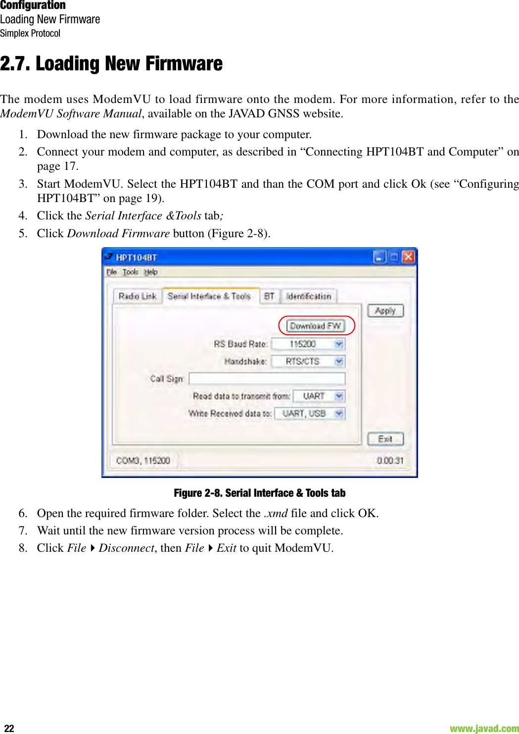 ConfigurationLoading New FirmwareSimplex Protocol22                                                                                                                     www.javad.com2.7. Loading New FirmwareThe modem uses ModemVU to load firmware onto the modem. For more information, refer to theModemVU Software Manual, available on the JAVAD GNSS website.1. Download the new firmware package to your computer.2. Connect your modem and computer, as described in “Connecting HPT104BT and Computer” onpage 17.3. Start ModemVU. Select the HPT104BT and than the COM port and click Ok (see “ConfiguringHPT104BT” on page 19).4. Click the Serial Interface &amp;Tools tab;5. Click Download Firmware button (Figure 2-8).Figure 2-8. Serial Interface &amp; Tools tab6. Open the required firmware folder. Select the .xmd file and click OK.7. Wait until the new firmware version process will be complete. 8. Click FileDisconnect, then FileExit to quit ModemVU.