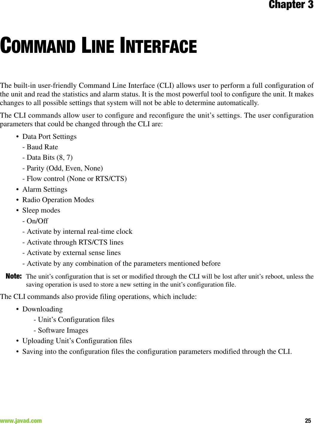 Chapter 325www.javad.com                                                                                                                                                        COMMAND LINE INTERFACEThe built-in user-friendly Command Line Interface (CLI) allows user to perform a full configuration ofthe unit and read the statistics and alarm status. It is the most powerful tool to configure the unit. It makeschanges to all possible settings that system will not be able to determine automatically.The CLI commands allow user to configure and reconfigure the unit’s settings. The user configurationparameters that could be changed through the CLI are:• Data Port Settings- Baud Rate- Data Bits (8, 7)- Parity (Odd, Even, None)- Flow control (None or RTS/CTS)• Alarm Settings• Radio Operation Modes• Sleep modes- On/Off- Activate by internal real-time clock- Activate through RTS/CTS lines- Activate by external sense lines- Activate by any combination of the parameters mentioned beforeNote: The unit’s configuration that is set or modified through the CLI will be lost after unit’s reboot, unless thesaving operation is used to store a new setting in the unit’s configuration file.The CLI commands also provide filing operations, which include:• Downloading- Unit’s Configuration files- Software Images• Uploading Unit’s Configuration files• Saving into the configuration files the configuration parameters modified through the CLI.