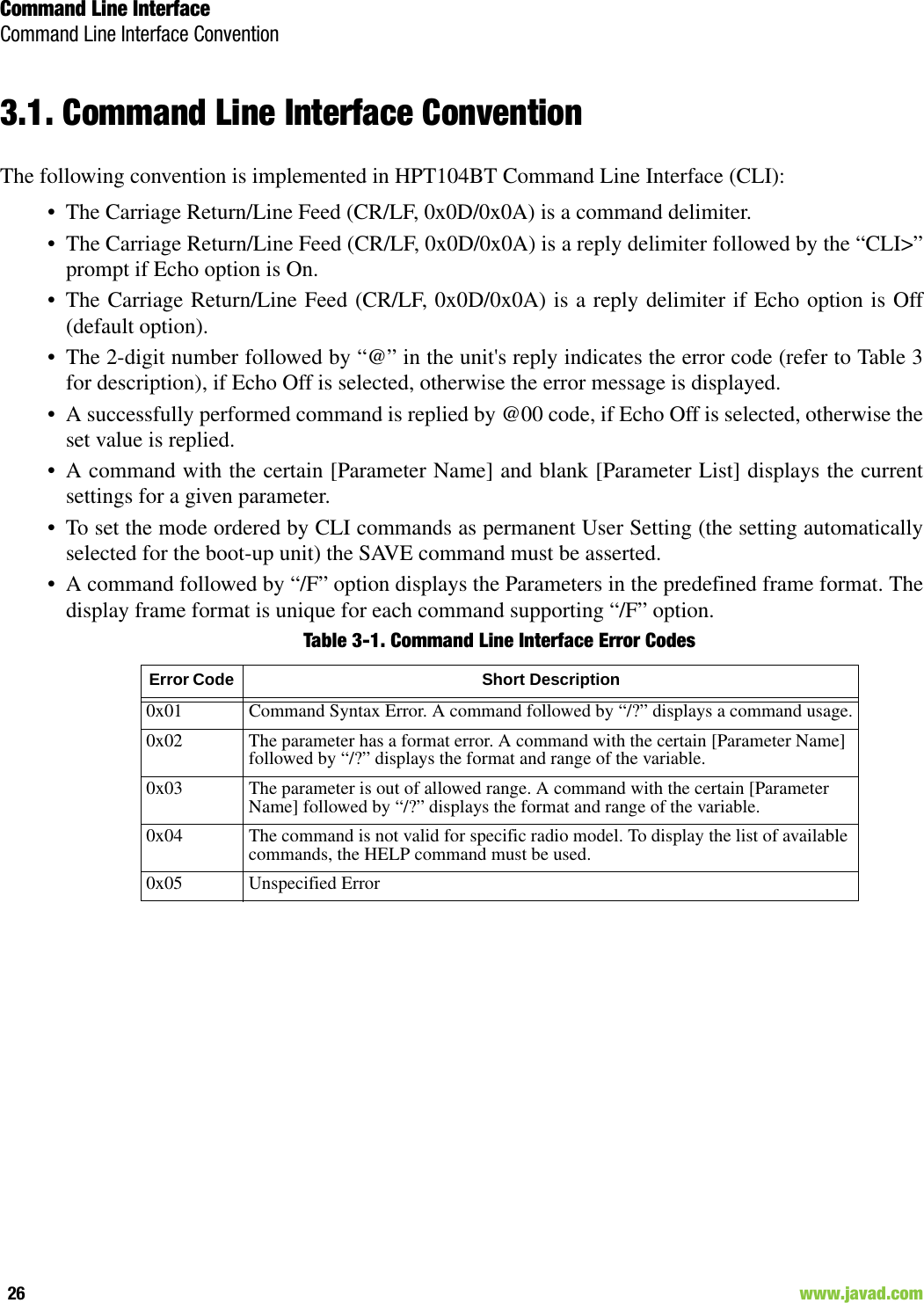 Command Line InterfaceCommand Line Interface Convention26                                                                                                                     www.javad.com3.1. Command Line Interface ConventionThe following convention is implemented in HPT104BT Command Line Interface (CLI):• The Carriage Return/Line Feed (CR/LF, 0x0D/0x0A) is a command delimiter.• The Carriage Return/Line Feed (CR/LF, 0x0D/0x0A) is a reply delimiter followed by the “CLI&gt;”prompt if Echo option is On.• The Carriage Return/Line Feed (CR/LF, 0x0D/0x0A) is a reply delimiter if Echo option is Off(default option).• The 2-digit number followed by “@” in the unit&apos;s reply indicates the error code (refer to Table 3for description), if Echo Off is selected, otherwise the error message is displayed.• A successfully performed command is replied by @00 code, if Echo Off is selected, otherwise theset value is replied.• A command with the certain [Parameter Name] and blank [Parameter List] displays the currentsettings for a given parameter.• To set the mode ordered by CLI commands as permanent User Setting (the setting automaticallyselected for the boot-up unit) the SAVE command must be asserted.• A command followed by “/F” option displays the Parameters in the predefined frame format. Thedisplay frame format is unique for each command supporting “/F” option.Table 3-1. Command Line Interface Error CodesError Code  Short Description0x01 Command Syntax Error. A command followed by “/?” displays a command usage.0x02  The parameter has a format error. A command with the certain [Parameter Name] followed by “/?” displays the format and range of the variable.0x03 The parameter is out of allowed range. A command with the certain [Parameter Name] followed by “/?” displays the format and range of the variable.0x04 The command is not valid for specific radio model. To display the list of available commands, the HELP command must be used.0x05 Unspecified Error