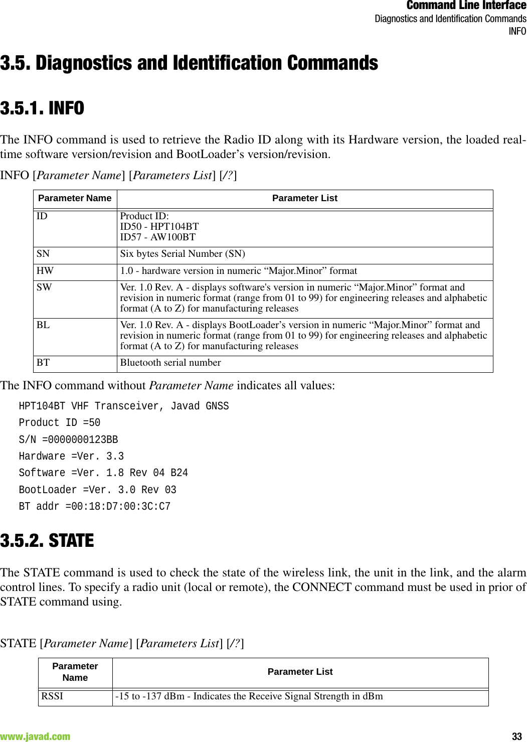 Command Line InterfaceDiagnostics and Identification CommandsINFO33www.javad.com                                                                                                                                                        3.5. Diagnostics and Identification Commands3.5.1. INFOThe INFO command is used to retrieve the Radio ID along with its Hardware version, the loaded real-time software version/revision and BootLoader’s version/revision.INFO [Parameter Name] [Parameters List] [/?]The INFO command without Parameter Name indicates all values:HPT104BT VHF Transceiver, Javad GNSSProduct ID =50S/N =0000000123BBHardware =Ver. 3.3Software =Ver. 1.8 Rev 04 B24BootLoader =Ver. 3.0 Rev 03BT addr =00:18:D7:00:3C:C73.5.2. STATEThe STATE command is used to check the state of the wireless link, the unit in the link, and the alarmcontrol lines. To specify a radio unit (local or remote), the CONNECT command must be used in prior ofSTATE command using.STATE [Parameter Name] [Parameters List] [/?]Parameter Name  Parameter ListID Product ID:ID50 - HPT104BTID57 - AW100BTSN Six bytes Serial Number (SN)HW 1.0 - hardware version in numeric “Major.Minor” formatSW Ver. 1.0 Rev. A - displays software&apos;s version in numeric “Major.Minor” format and revision in numeric format (range from 01 to 99) for engineering releases and alphabetic format (A to Z) for manufacturing releasesBL Ver. 1.0 Rev. A - displays BootLoader’s version in numeric “Major.Minor” format and revision in numeric format (range from 01 to 99) for engineering releases and alphabetic format (A to Z) for manufacturing releasesBT Bluetooth serial numberParameter Name  Parameter ListRSSI -15 to -137 dBm - Indicates the Receive Signal Strength in dBm