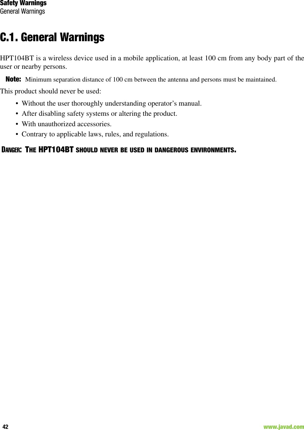 Safety WarningsGeneral Warnings42                                                                                                                     www.javad.comC.1. General WarningsHPT104BT is a wireless device used in a mobile application, at least 100 cm from any body part of theuser or nearby persons. Note: Minimum separation distance of 100 cm between the antenna and persons must be maintained.This product should never be used:• Without the user thoroughly understanding operator’s manual.• After disabling safety systems or altering the product.• With unauthorized accessories.• Contrary to applicable laws, rules, and regulations.DANGER:THE HPT104BT SHOULD NEVER BE USED IN DANGEROUS ENVIRONMENTS. 