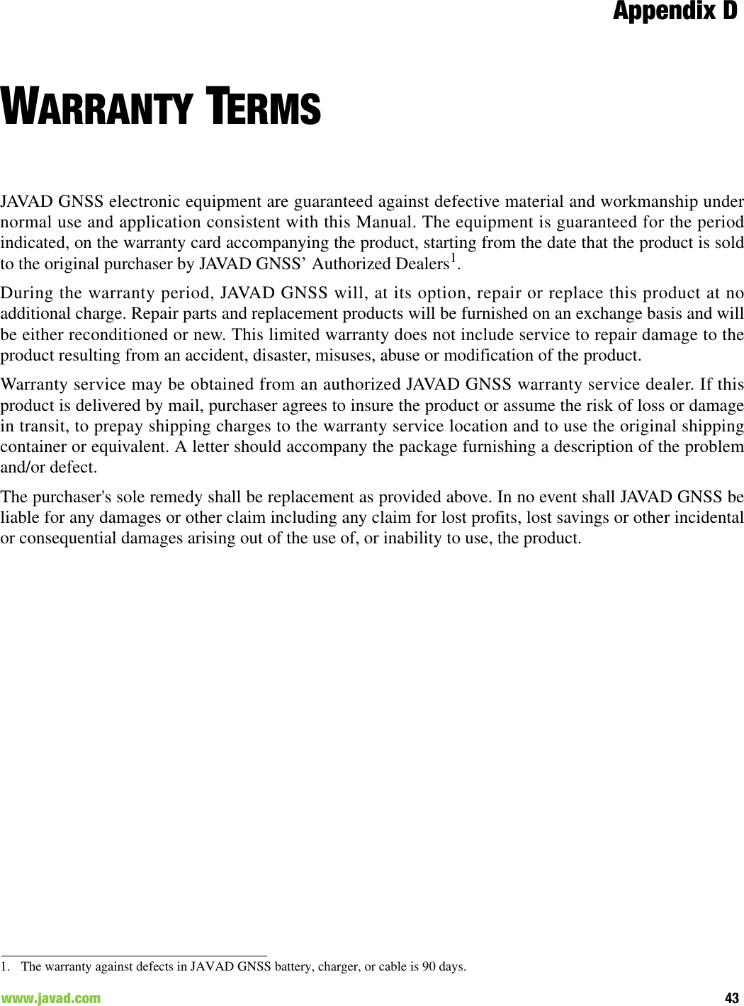 Appendix D43www.javad.com                                                                                                                                              WARRANTY TERMSJAVAD GNSS electronic equipment are guaranteed against defective material and workmanship undernormal use and application consistent with this Manual. The equipment is guaranteed for the periodindicated, on the warranty card accompanying the product, starting from the date that the product is soldto the original purchaser by JAVAD GNSS’ Authorized Dealers1.During the warranty period, JAVAD GNSS will, at its option, repair or replace this product at noadditional charge. Repair parts and replacement products will be furnished on an exchange basis and willbe either reconditioned or new. This limited warranty does not include service to repair damage to theproduct resulting from an accident, disaster, misuses, abuse or modification of the product.Warranty service may be obtained from an authorized JAVAD GNSS warranty service dealer. If thisproduct is delivered by mail, purchaser agrees to insure the product or assume the risk of loss or damagein transit, to prepay shipping charges to the warranty service location and to use the original shippingcontainer or equivalent. A letter should accompany the package furnishing a description of the problemand/or defect.The purchaser&apos;s sole remedy shall be replacement as provided above. In no event shall JAVAD GNSS beliable for any damages or other claim including any claim for lost profits, lost savings or other incidentalor consequential damages arising out of the use of, or inability to use, the product.1. The warranty against defects in JAVAD GNSS battery, charger, or cable is 90 days.