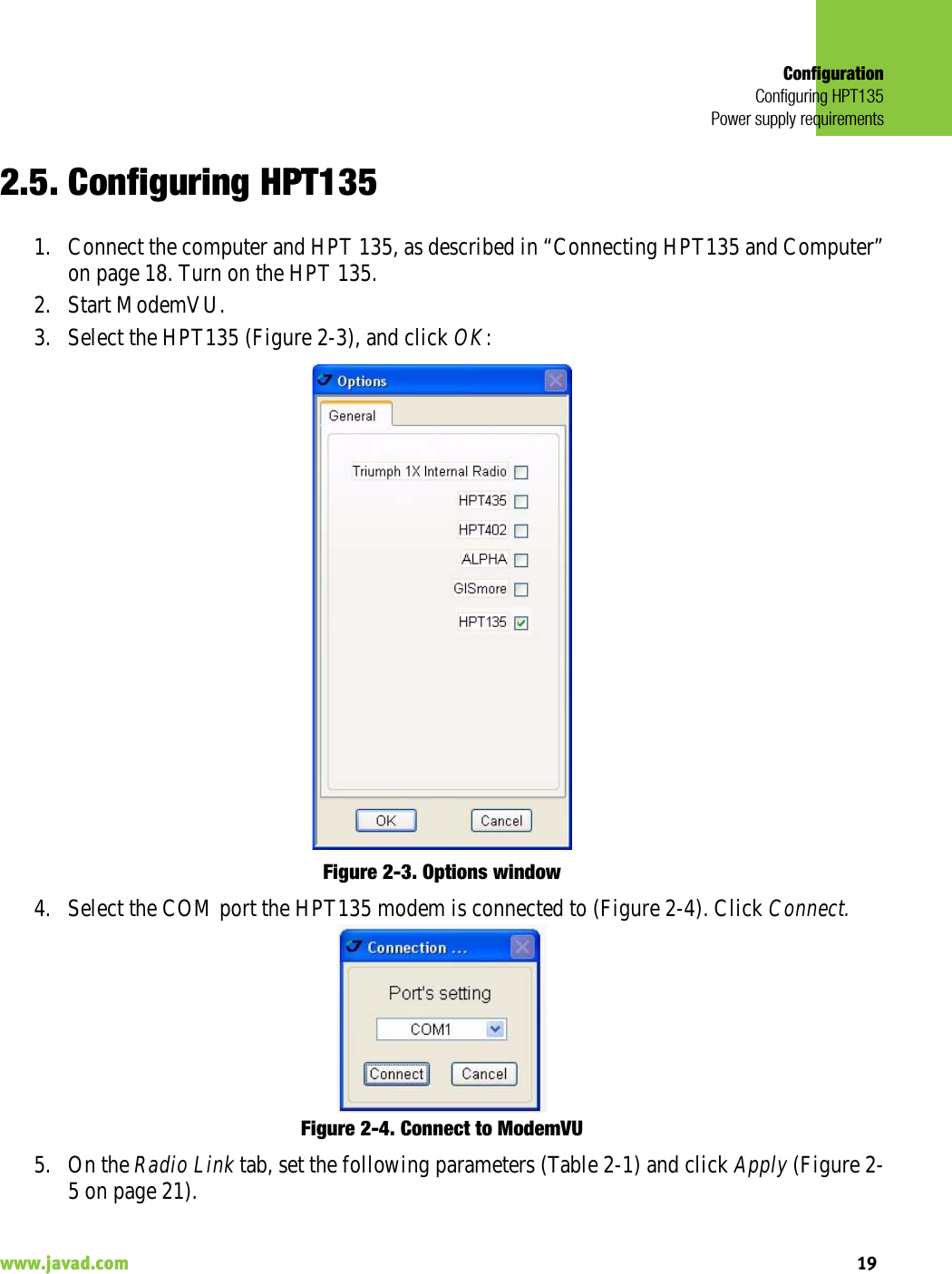 ConfigurationConfiguring HPT135Power supply requirements19www.javad.com                                                                                                                                                    2.5. Configuring HPT1351. Connect the computer and HPT 135, as described in “Connecting HPT135 and Computer”on page 18. Turn on the HPT 135.2. Start ModemVU. 3. Select the HPT135 (Figure 2-3), and click OK:Figure 2-3. Options window4. Select the COM port the HPT135 modem is connected to (Figure 2-4). Click Connect.Figure 2-4. Connect to ModemVU5. On the Radio Link tab, set the following parameters (Table 2-1) and click Apply (Figure 2-5 on page 21).