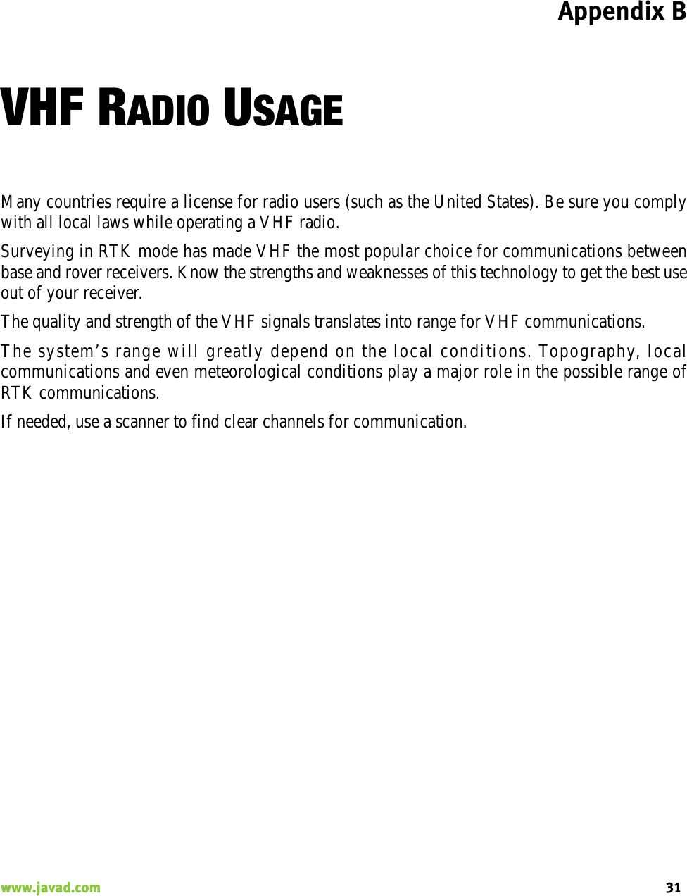 Appendix B31www.javad.com                                                                                                                                                    VHF RADIO USAGEMany countries require a license for radio users (such as the United States). Be sure you complywith all local laws while operating a VHF radio.Surveying in RTK mode has made VHF the most popular choice for communications betweenbase and rover receivers. Know the strengths and weaknesses of this technology to get the best useout of your receiver.The quality and strength of the VHF signals translates into range for VHF communications.The system’s range will greatly depend on the local conditions. Topography, localcommunications and even meteorological conditions play a major role in the possible range ofRTK communications.If needed, use a scanner to find clear channels for communication.