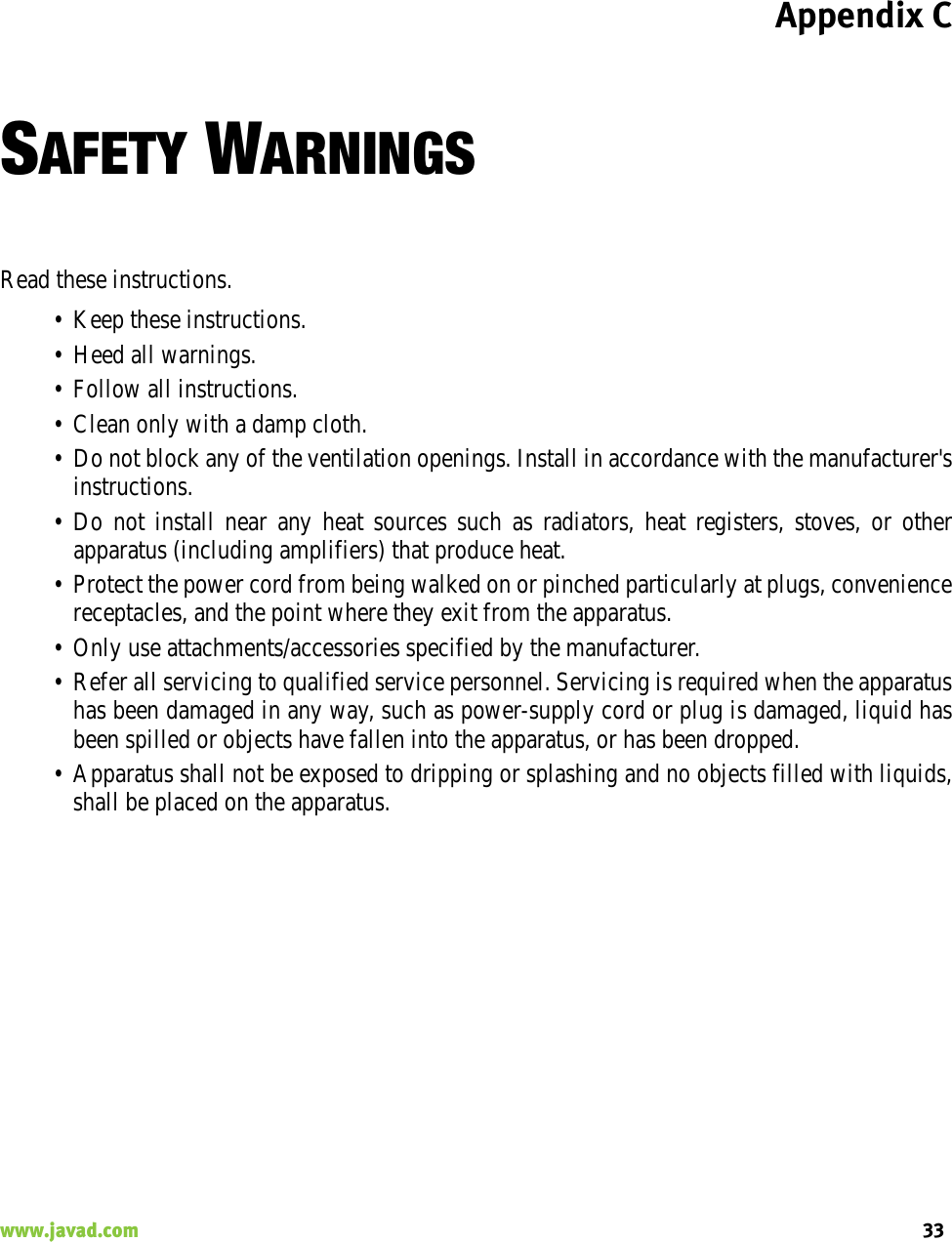 Appendix C33www.javad.com                                                                                                                                                    SAFETY WARNINGSRead these instructions.• Keep these instructions.• Heed all warnings.• Follow all instructions.• Clean only with a damp cloth.• Do not block any of the ventilation openings. Install in accordance with the manufacturer&apos;sinstructions.• Do not install near any heat sources such as radiators, heat registers, stoves, or otherapparatus (including amplifiers) that produce heat.• Protect the power cord from being walked on or pinched particularly at plugs, conveniencereceptacles, and the point where they exit from the apparatus.• Only use attachments/accessories specified by the manufacturer.• Refer all servicing to qualified service personnel. Servicing is required when the apparatushas been damaged in any way, such as power-supply cord or plug is damaged, liquid hasbeen spilled or objects have fallen into the apparatus, or has been dropped.• Apparatus shall not be exposed to dripping or splashing and no objects filled with liquids,shall be placed on the apparatus.