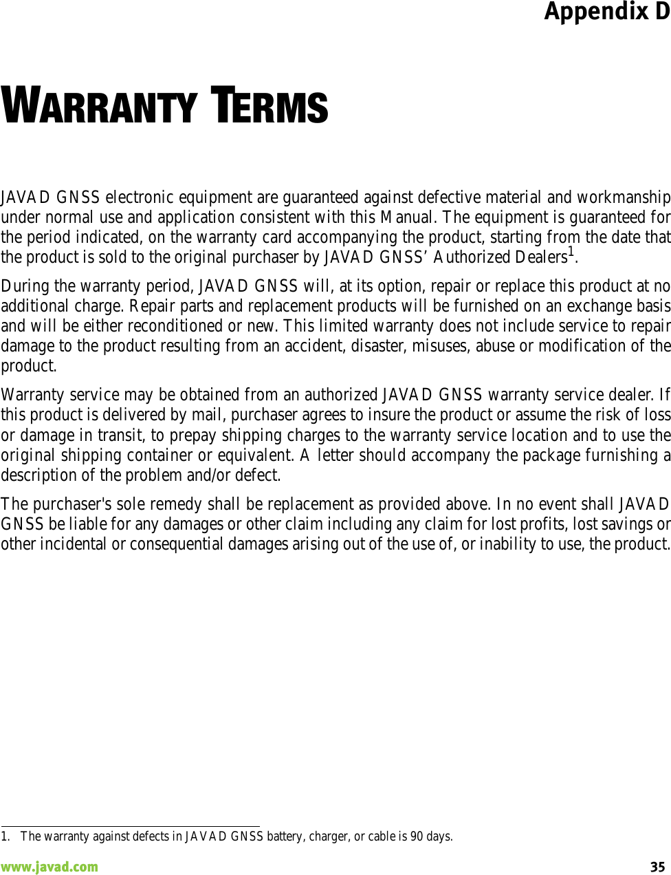 Appendix D35www.javad.com                                                                                                                                                    WARRANTY TERMSJAVAD GNSS electronic equipment are guaranteed against defective material and workmanshipunder normal use and application consistent with this Manual. The equipment is guaranteed forthe period indicated, on the warranty card accompanying the product, starting from the date thatthe product is sold to the original purchaser by JAVAD GNSS’ Authorized Dealers1.During the warranty period, JAVAD GNSS will, at its option, repair or replace this product at noadditional charge. Repair parts and replacement products will be furnished on an exchange basisand will be either reconditioned or new. This limited warranty does not include service to repairdamage to the product resulting from an accident, disaster, misuses, abuse or modification of theproduct.Warranty service may be obtained from an authorized JAVAD GNSS warranty service dealer. Ifthis product is delivered by mail, purchaser agrees to insure the product or assume the risk of lossor damage in transit, to prepay shipping charges to the warranty service location and to use theoriginal shipping container or equivalent. A letter should accompany the package furnishing adescription of the problem and/or defect.The purchaser&apos;s sole remedy shall be replacement as provided above. In no event shall JAVADGNSS be liable for any damages or other claim including any claim for lost profits, lost savings orother incidental or consequential damages arising out of the use of, or inability to use, the product.1. The warranty against defects in JAVAD GNSS battery, charger, or cable is 90 days.