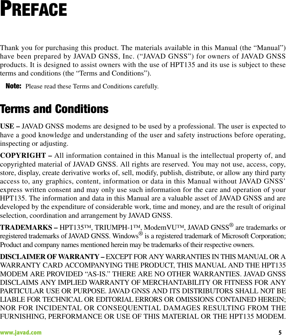 5www.javad.com                                                                                                                                                    PREFACEThank you for purchasing this product. The materials available in this Manual (the “Manual”)have been prepared by JAVAD GNSS, Inc. (“JAVAD GNSS”) for owners of JAVAD GNSSproducts. It is designed to assist owners with the use of HPT135 and its use is subject to theseterms and conditions (the “Terms and Conditions”).Note: Please read these Terms and Conditions carefully.Terms and ConditionsUSE – JAVAD GNSS modems are designed to be used by a professional. The user is expected tohave a good knowledge and understanding of the user and safety instructions before operating,inspecting or adjusting. COPYRIGHT – All information contained in this Manual is the intellectual property of, andcopyrighted material of JAVAD GNSS. All rights are reserved. You may not use, access, copy,store, display, create derivative works of, sell, modify, publish, distribute, or allow any third partyaccess to, any graphics, content, information or data in this Manual without JAVAD GNSS’express written consent and may only use such information for the care and operation of yourHPT135. The information and data in this Manual are a valuable asset of JAVAD GNSS and aredeveloped by the expenditure of considerable work, time and money, and are the result of originalselection, coordination and arrangement by JAVAD GNSS.TRADEMARKS – HPT135™, TRIUMPH-1™, ModemVU™, JAVAD GNSS® are trademarks orregistered trademarks of JAVAD GNSS. Windows® is a registered trademark of Microsoft Corporation;Product and company names mentioned herein may be trademarks of their respective owners.DISCLAIMER OF WARRANTY – EXCEPT FOR ANY WARRANTIES IN THIS MANUAL OR AWARRANTY CARD ACCOMPANYING THE PRODUCT, THIS MANUAL AND THE HPT135MODEM ARE PROVIDED “AS-IS.” THERE ARE NO OTHER WARRANTIES. JAVAD GNSSDISCLAIMS ANY IMPLIED WARRANTY OF MERCHANTABILITY OR FITNESS FOR ANYPARTICULAR USE OR PURPOSE. JAVAD GNSS AND ITS DISTRIBUTORS SHALL NOT BELIABLE FOR TECHNICAL OR EDITORIAL ERRORS OR OMISSIONS CONTAINED HEREIN;NOR FOR INCIDENTAL OR CONSEQUENTIAL DAMAGES RESULTING FROM THEFURNISHING, PERFORMANCE OR USE OF THIS MATERIAL OR THE HPT135 MODEM.