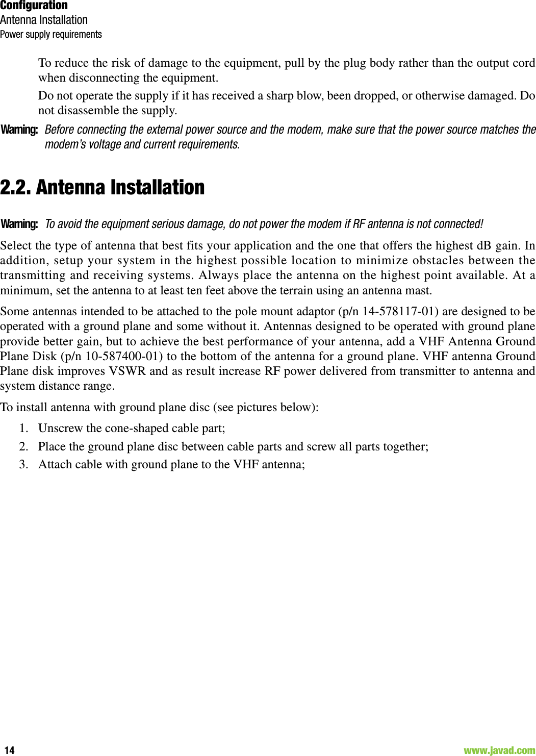 ConfigurationAntenna InstallationPower supply requirements14                                                                                                                     www.javad.comTo reduce the risk of damage to the equipment, pull by the plug body rather than the output cordwhen disconnecting the equipment.Do not operate the supply if it has received a sharp blow, been dropped, or otherwise damaged. Donot disassemble the supply. Warning:Before connecting the external power source and the modem, make sure that the power source matches themodem’s voltage and current requirements.2.2. Antenna InstallationWarning:To avoid the equipment serious damage, do not power the modem if RF antenna is not connected!Select the type of antenna that best fits your application and the one that offers the highest dB gain. Inaddition, setup your system in the highest possible location to minimize obstacles between thetransmitting and receiving systems. Always place the antenna on the highest point available. At aminimum, set the antenna to at least ten feet above the terrain using an antenna mast. Some antennas intended to be attached to the pole mount adaptor (p/n 14-578117-01) are designed to beoperated with a ground plane and some without it. Antennas designed to be operated with ground planeprovide better gain, but to achieve the best performance of your antenna, add a VHF Antenna GroundPlane Disk (p/n 10-587400-01) to the bottom of the antenna for a ground plane. VHF antenna GroundPlane disk improves VSWR and as result increase RF power delivered from transmitter to antenna andsystem distance range.To install antenna with ground plane disc (see pictures below):1. Unscrew the cone-shaped cable part;2. Place the ground plane disc between cable parts and screw all parts together;3. Attach cable with ground plane to the VHF antenna;