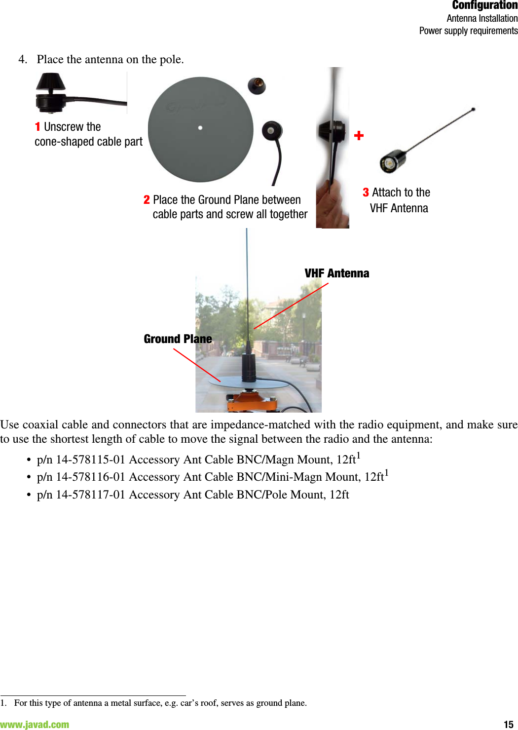 ConfigurationAntenna InstallationPower supply requirements15www.javad.com                                                                                                                                                        4. Place the antenna on the pole.Use coaxial cable and connectors that are impedance-matched with the radio equipment, and make sureto use the shortest length of cable to move the signal between the radio and the antenna: • p/n 14-578115-01 Accessory Ant Cable BNC/Magn Mount, 12ft1• p/n 14-578116-01 Accessory Ant Cable BNC/Mini-Magn Mount, 12ft1• p/n 14-578117-01 Accessory Ant Cable BNC/Pole Mount, 12ft1. For this type of antenna a metal surface, e.g. car’s roof, serves as ground plane.1 Unscrew the 2 Place the Ground Plane between 3 Attach to the cone-shaped cable partcable parts and screw all together +   VHF Antenna VHF AntennaGround Plane