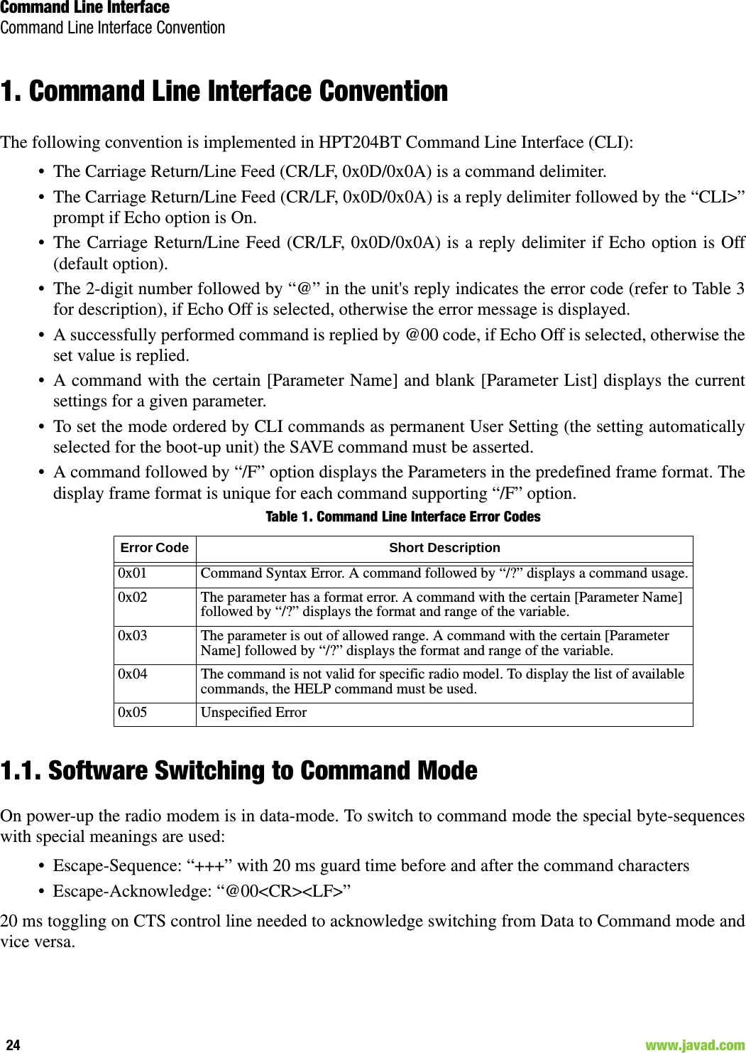 Command Line InterfaceCommand Line Interface Convention24                                                                                                                     www.javad.com1. Command Line Interface ConventionThe following convention is implemented in HPT204BT Command Line Interface (CLI):• The Carriage Return/Line Feed (CR/LF, 0x0D/0x0A) is a command delimiter.• The Carriage Return/Line Feed (CR/LF, 0x0D/0x0A) is a reply delimiter followed by the “CLI&gt;”prompt if Echo option is On.• The Carriage Return/Line Feed (CR/LF, 0x0D/0x0A) is a reply delimiter if Echo option is Off(default option).• The 2-digit number followed by “@” in the unit&apos;s reply indicates the error code (refer to Table 3for description), if Echo Off is selected, otherwise the error message is displayed.• A successfully performed command is replied by @00 code, if Echo Off is selected, otherwise theset value is replied.• A command with the certain [Parameter Name] and blank [Parameter List] displays the currentsettings for a given parameter.• To set the mode ordered by CLI commands as permanent User Setting (the setting automaticallyselected for the boot-up unit) the SAVE command must be asserted.• A command followed by “/F” option displays the Parameters in the predefined frame format. Thedisplay frame format is unique for each command supporting “/F” option.Table 1. Command Line Interface Error Codes1.1. Software Switching to Command ModeOn power-up the radio modem is in data-mode. To switch to command mode the special byte-sequenceswith special meanings are used:• Escape-Sequence: “+++” with 20 ms guard time before and after the command characters• Escape-Acknowledge: “@00&lt;CR&gt;&lt;LF&gt;”20 ms toggling on CTS control line needed to acknowledge switching from Data to Command mode andvice versa.Error Code  Short Description0x01 Command Syntax Error. A command followed by “/?” displays a command usage.0x02  The parameter has a format error. A command with the certain [Parameter Name] followed by “/?” displays the format and range of the variable.0x03 The parameter is out of allowed range. A command with the certain [Parameter Name] followed by “/?” displays the format and range of the variable.0x04 The command is not valid for specific radio model. To display the list of available commands, the HELP command must be used.0x05 Unspecified Error