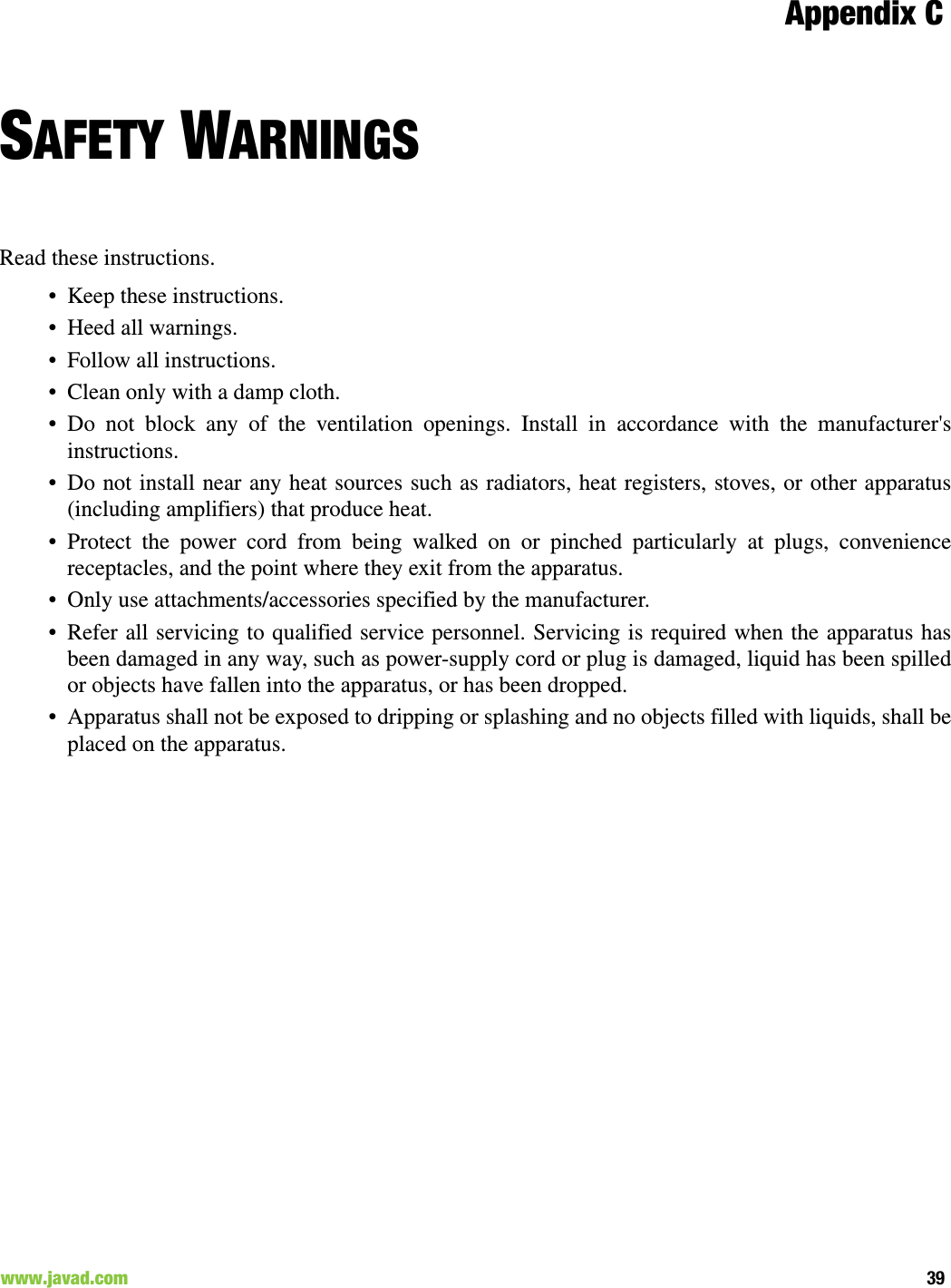 Appendix C39www.javad.com                                                                                                                                              SAFETY WARNINGSRead these instructions.• Keep these instructions.• Heed all warnings.• Follow all instructions.• Clean only with a damp cloth.• Do not block any of the ventilation openings. Install in accordance with the manufacturer&apos;sinstructions.• Do not install near any heat sources such as radiators, heat registers, stoves, or other apparatus(including amplifiers) that produce heat.• Protect the power cord from being walked on or pinched particularly at plugs, conveniencereceptacles, and the point where they exit from the apparatus.• Only use attachments/accessories specified by the manufacturer.• Refer all servicing to qualified service personnel. Servicing is required when the apparatus hasbeen damaged in any way, such as power-supply cord or plug is damaged, liquid has been spilledor objects have fallen into the apparatus, or has been dropped.• Apparatus shall not be exposed to dripping or splashing and no objects filled with liquids, shall beplaced on the apparatus.
